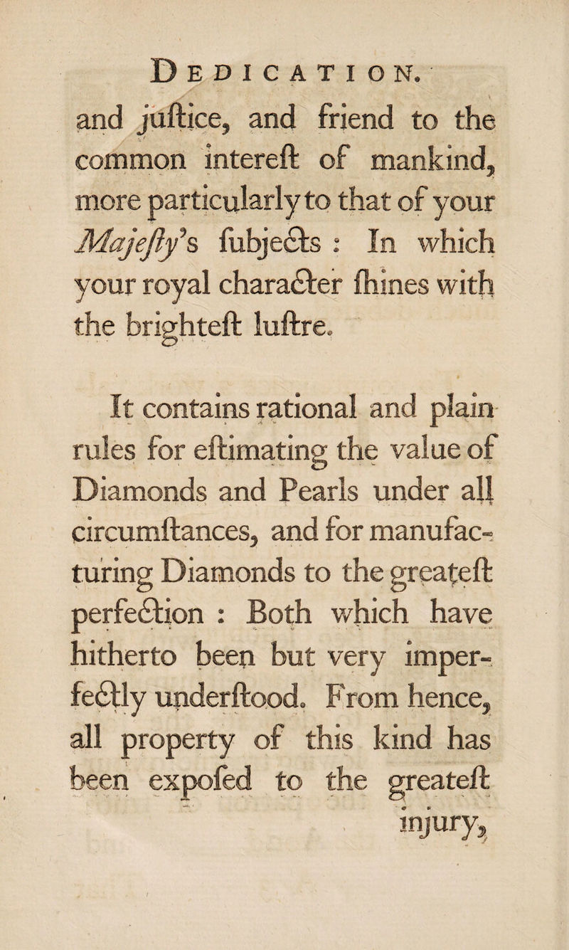 and juftice, and friend to the common intereft of mankind, your royal chara&er fhines with the brighteft luftre. It contains rational and plain rales for eftimating the value of Diamonds and Pearls under all circumftances, and for manufac¬ turing Diamonds to the greateft perfection : Both which have hitherto been but very imper¬ fectly underftoodo Prom hence, all property of this kind has been expofed to the greateft ’' ... '. injury. /