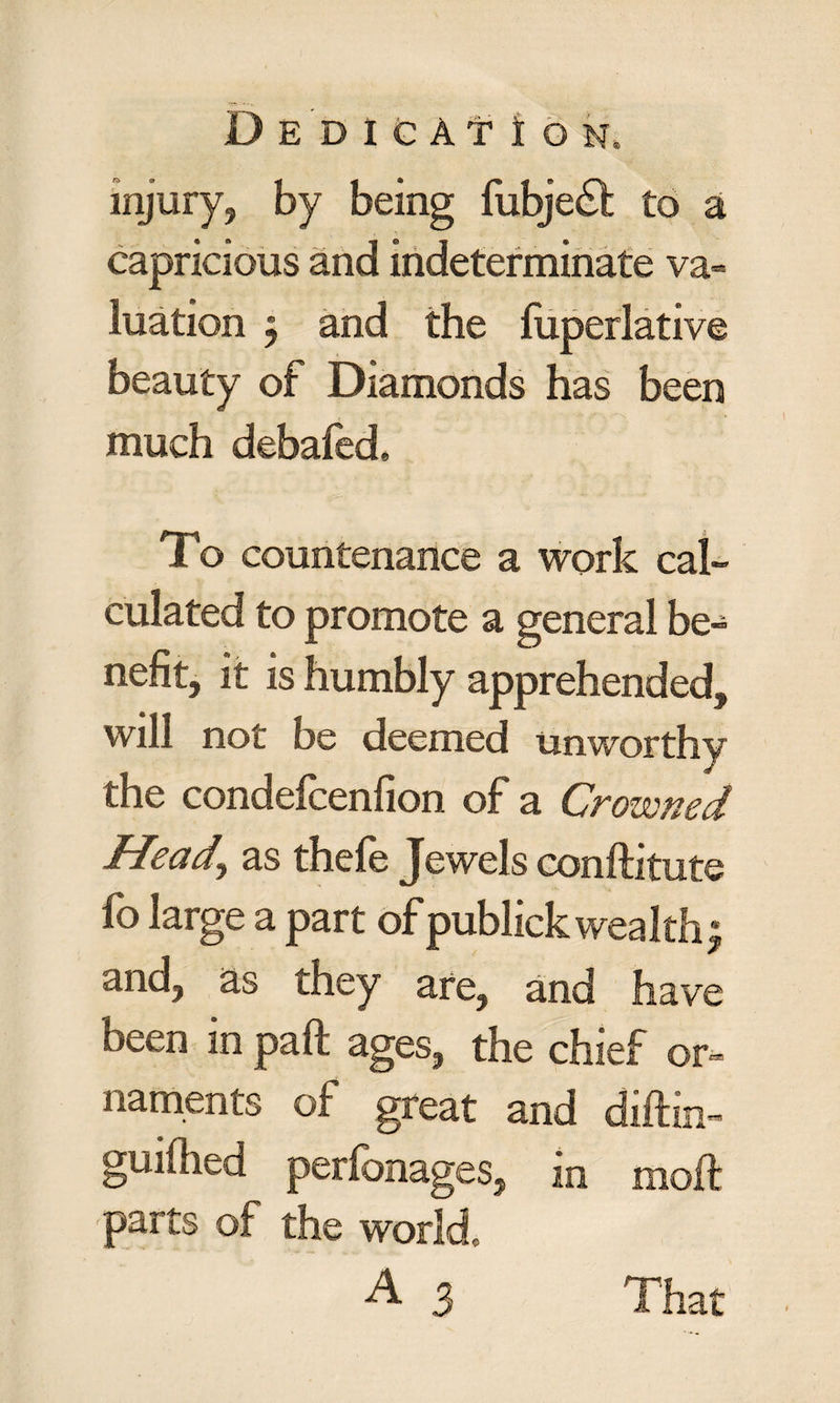 injury, by being fubje£t to a capricious and indeterminate va- luation ; and the fuperlative beauty of Diamonds has been much debafed* To countenance a work cal¬ culated to promote a general be¬ nefit, it is humbly apprehended, will not be deemed unworthy the condefcenfion of a Crowned Heady as thefe Jewels conftitute fo large a part of publick wealth j and, as they are, and have oeen in paft ages, the chief or¬ naments of great and diftin- guifiied perionages, in moil parts of the world, A 3 That