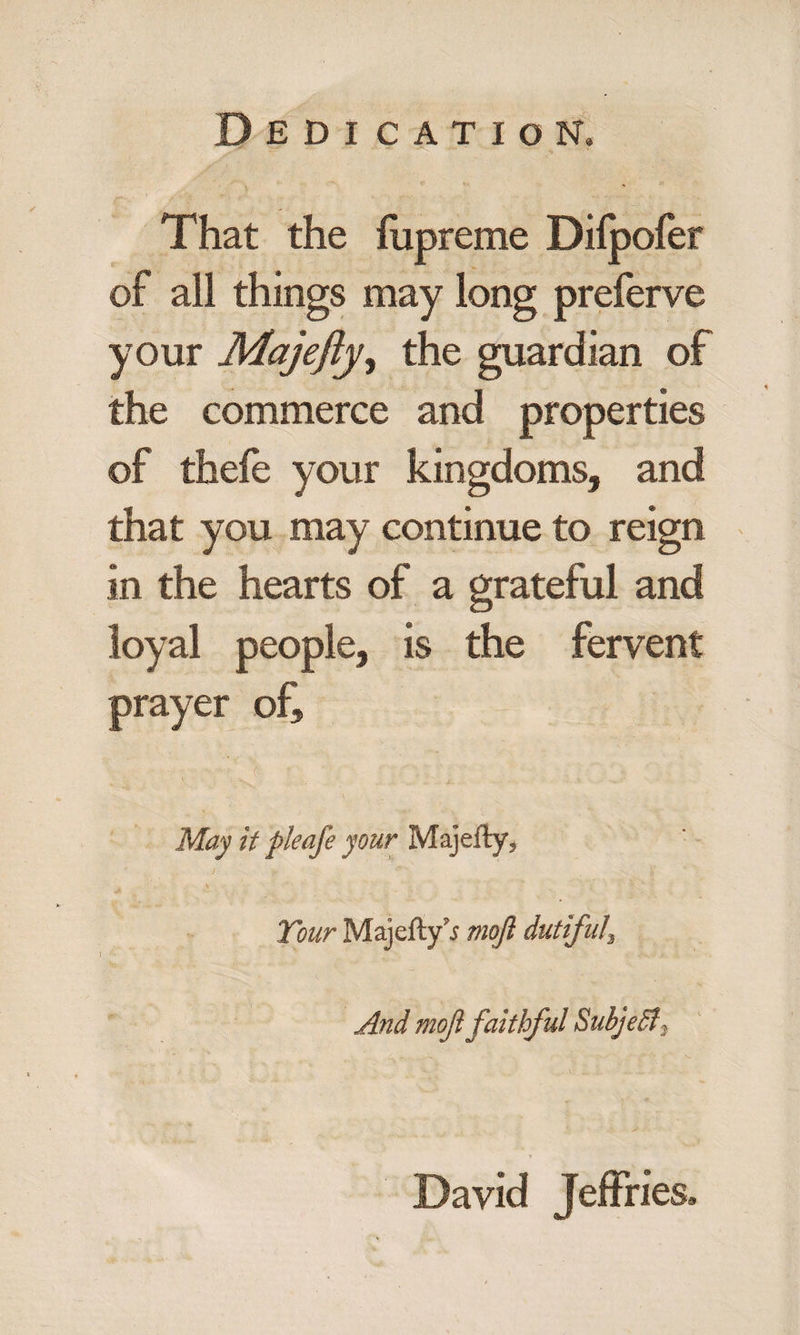That the fupreme Difpofer of all things may long preferve your Majefty, the guardian of the commerce and properties of thefe your kingdoms, and that you may continue to reign in the hearts of a grateful and loyal people, is the fervent prayer of, ; May it pleafe your Majefty* Tour Majefty i mojl dutiful\ And moft faithful SubjeSt* David Jeffries.