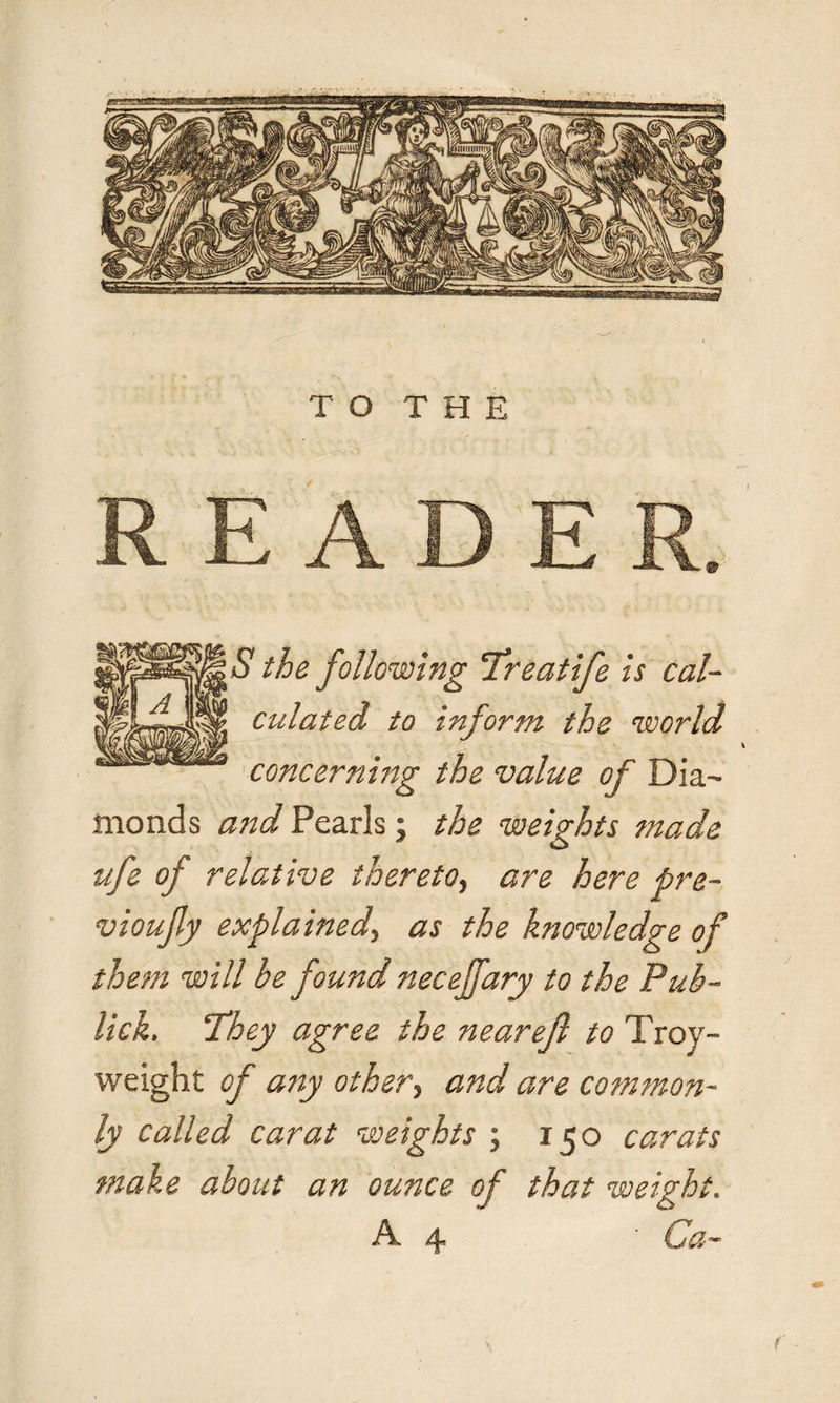 S the following Treatife is cal¬ culated to inform the world concerning the value of Dia¬ monds and Pearls; the weights made O ufe of relative thereto, are here pre- vioufy explained\ as the knowledge of them will be found necejfary to the Pub- lick. 'They agree the nearejl to Troy- weight of any other, and are common¬ ly called carat weights ; 150 carats make about an ounce of that weight. A. y Ca¬ l'