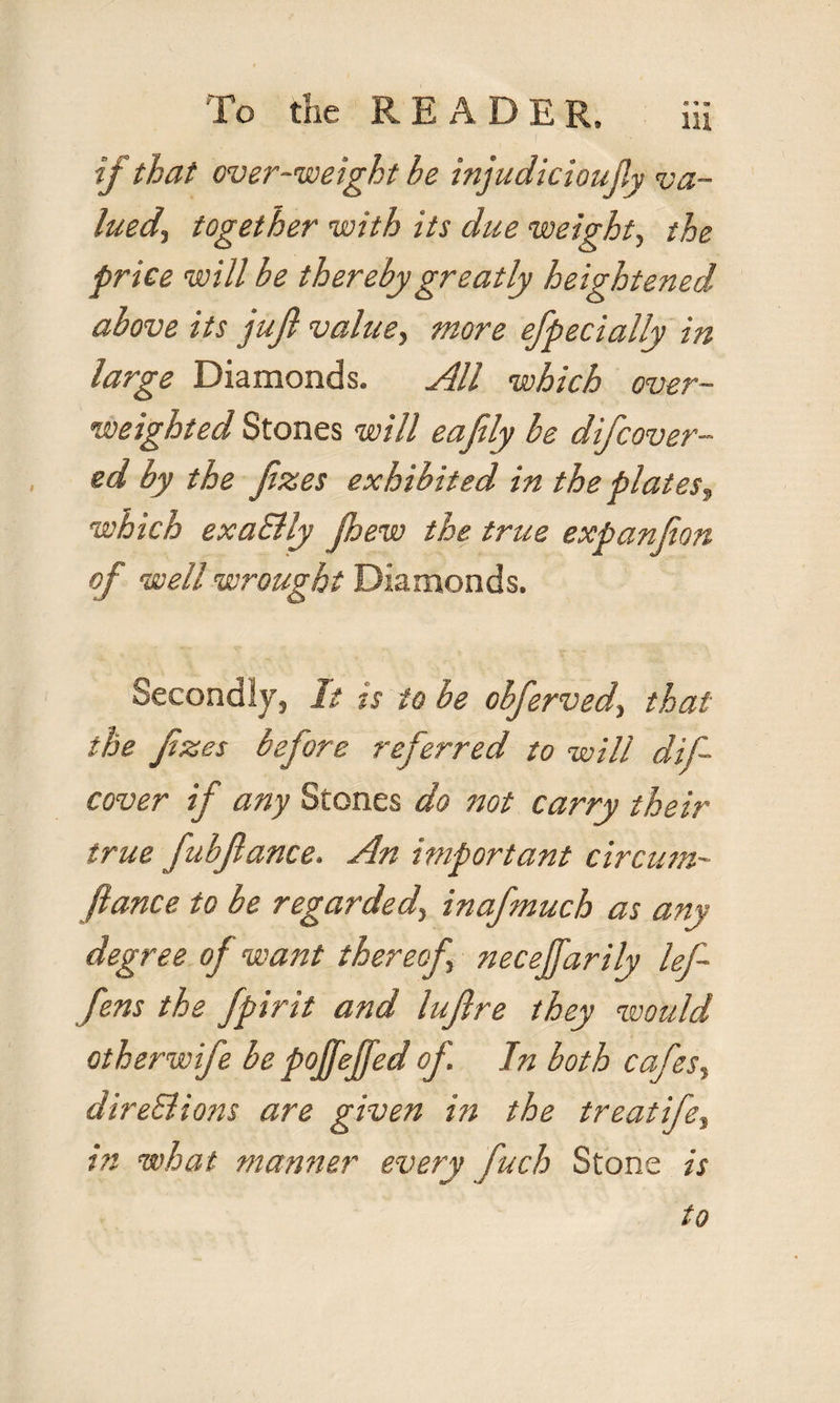 if that over-weight he injudicioujly va¬ lued., together with its due weight, the price will be thereby greatly heightened above its juft value> more efpecially in large Diamonds. All which over¬ weighted Stones will eafily be difcover- ed by the ftzes exhibited in the plates, which exa&ly Jhew the true expanfton of well wrought Diamonds. Secondly, It is to be obferved, that the ftzes before referred to will dif- cover if any Stones do not carry their true fubftance. An important circum- fiance to be regarded, inafmuch as any degree of want thereof necejfarily lef- fens the fpirit and luftre they would otherwife be pojfeffed of In both cafes, direSlions are given in the treatife, in what manner every ftuch Stone is to