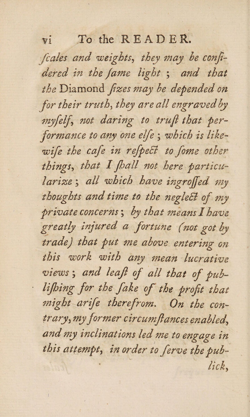 fcales and weights, they may he confi- dered in the fame light ; and that the Diamond Jizes may he depended on for their truth, they are all engravedhy myfelf., not daring to trufl that per¬ formance to any one elfe ; which is like- wife the cafe in refpeSi to fame other things., that I fhall not here particu¬ larize ; all which have ingrojfed my thoughts and time to the negleB of my private concerns; hy that means 1 have greatly injured a fortune (not got by trade) that put me above entering on this work with any mean lucrative views; and leaf of all that of pub- lifhing for the fake of the profit that might arife therefrom. On the con¬ traryj my former circumftances enabled, and my inclinations led me to engage in this attempt, in order to ferve the pub- lick.