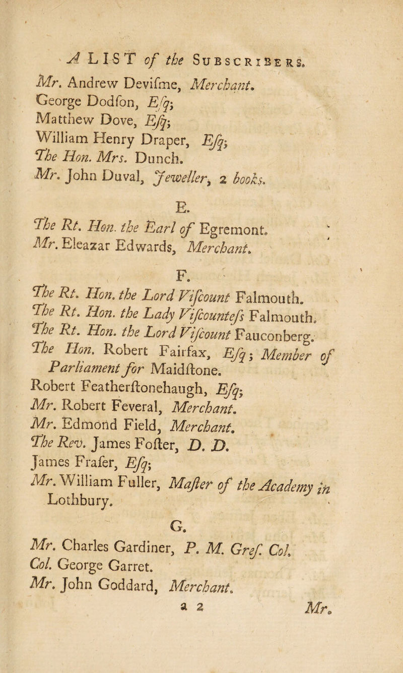 Mr. Andrew Devifme, Merchant. George Dodfon, Efq; Matthew Dove, Efq; William Henry Draper, Ffo; ^he Hon. Mrs. Dunch* Mr. John Duval, Jeweller9 2 hooks. E. fhe Rf. Hon. the Earl of Egrcmont.' Mr. Eleazar ltd wards, Merchant, F. Ere Rt. Hon. the Lord Vi fount Falmouth* Ehe Rt. Hon. the Lady Vifcountefs Falmouth. Rhe Rt. Hon. the Lord Vifcount Fauconherg., Lbe Hon. Robert Fairfax, Efq ; Member of Parliament for Maidftone. Robert Featherftonehaugh, Efq; Mr. Robert Feveral, Merchant. Mr. Edmond Field, Merchant. Lhe Rev. James Fofier, D. D. James Frafer, Efq; Mr. William Fidler, Mafter of the Academy in Lothbury. G. Mr. Charles Gardiner, P. M. Gref Col Col. George Garret. Mr. John Goddard, MerchantB a 2 Mr*