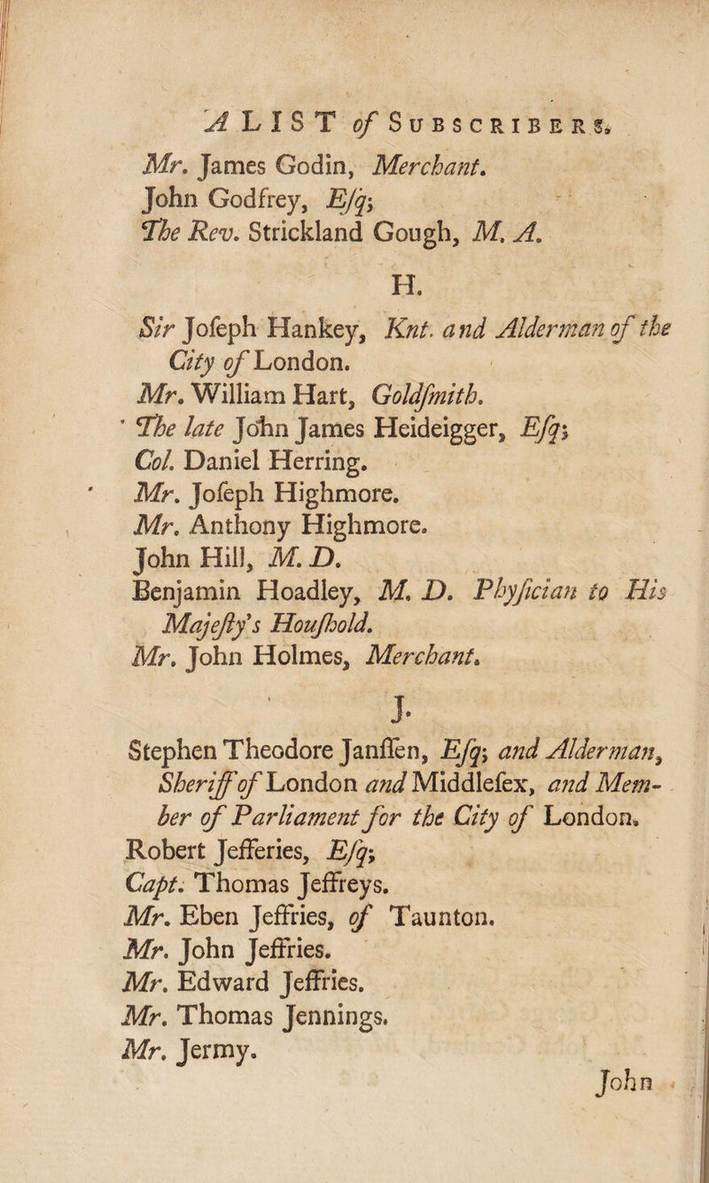 ^ L X 8 T of Subscribers, Mr. James Godin, Merchant. John Godfrey, jE/y; The Rev. Strickland Gough, M, ; r H. &> Jofeph Hankey, Knt. Alderman of the City 0/’London. Mr. William Hart, Goldfmith. * The late John James Heideigger, Efq$ Col. Daniel Herring. Mr. Jofeph Highmore. Mr. Anthony Highmore. John Hill, M. ZX Benjamin Hoadley, M, £>. Phyfician to His Majejlfs Houffold. Mr. John Holmes, Merchant. j. Stephen Theodore Janffen, jE/j; Alderman, Sheriff of London Middlefex, Mem¬ ber of Parliament for the City of London* Robert Jefferies, JE/y; Thomas Jeffreys. Mr. Eben Jeffries, of Taunton. Mr. John Jeffries. Mr. Edward Jeffries. Mr. Thomas Jennings. Mr. Jermy. John