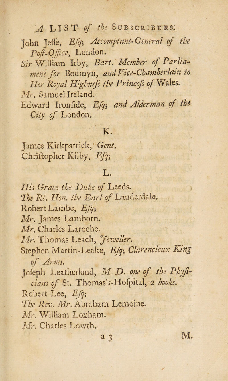 John Jefle, Efq; Accomptant- General of the Poft-Office, London. Sir William Irby, Bart. Member of Parlia¬ ment for Bodmyn, and Vice-Chamberlain to Her Royal Highnefs the PrinceJ's of Wales, Mr. Samuel Ireland. Edward Iron fide, Efq-> and Alderman of the City of London. K. James Kirkpatrick, Gent. Chriftopher Kilby, Efq; L. Grace the Duke of Leeds. Phe Rt. Hon. Earl fl/' Lauderdale, Robert Lambe, Efq-, Mr. James Lamborn. Mr. Charles Laroche. Mr. Thomas Leach, Jeweller. Stephen Martin-Leake, E/y; Clarencieux King of Arms. Jofeph Leatherland, M jD. of the Phyfi- of St. Thomas VHofpital, 2 books. Robert Lee, Efq; The Rev. Mr. Abraham Lemoine. Mr. William Loxham. Mr. Charles Lowth. ' a 3 Ms