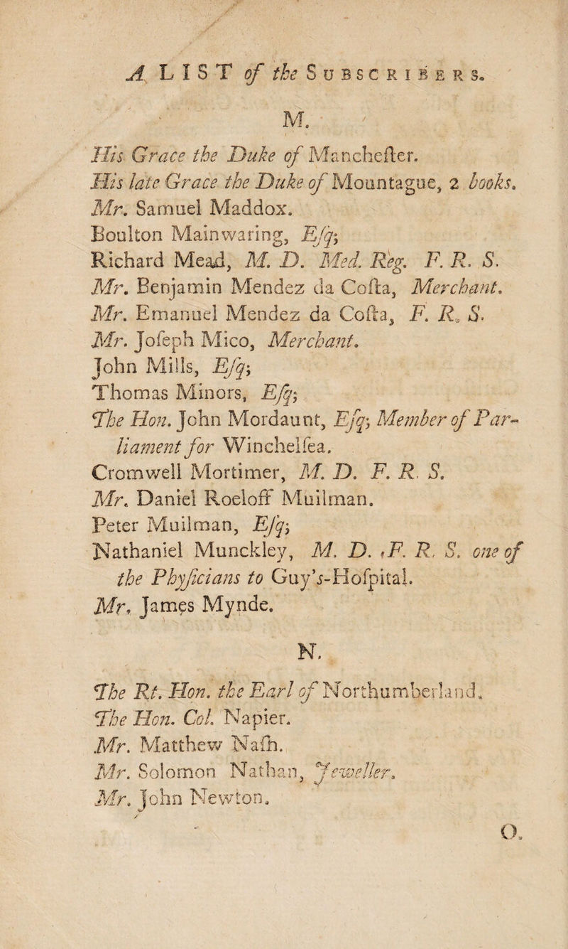 M. His Grace the Duke of Manchefter. His late Grace the Duke of Mountague, a books. Mr. Samuel Maddox* Boulton Mainwaring, Efq\ Richard Mead, M. -D. Med. Reg. F. R. S. Mr. Benjamin Mendez da Coda, Merchant. Mr. Emanuel Mendez da Cofta, F. R S. Mr. Jofeph Mico, Merchant. John Mills, Efqy Thomas Minors, E/q; fhe Hon. John Mordaunt, Efq5 Member of Par- liament for Wi nchelfea. Cromwell Mortimer, M. D. F. R. S. Mr. Daniel Roeloff Mailman. Peter Mailman, EJq-> Nathaniel Munckley, M. D. ,F. R. S. one of the Phyfcians to Guyh-Hofpital Mr* Jam^s Mynde. N. *The Rt. Hon. the Earl ^Northumberland* Phe Hon. Col. Napier. Mr. Matthew Nafh. Mr. Solomon Nathan, feweller. Mr. John Newton. O.