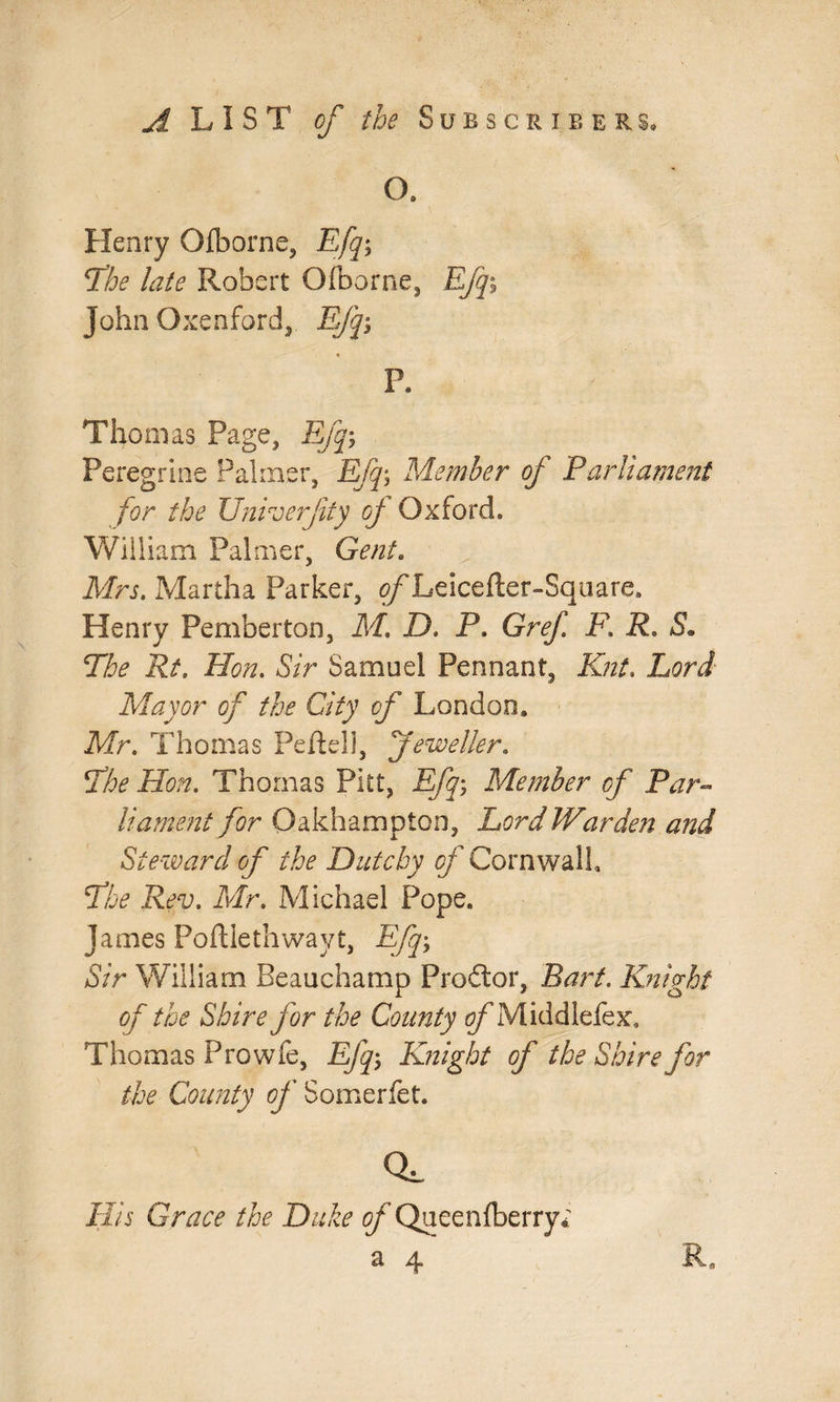 O. Henry Olborne, Efqy The late Robert Ofborne, Efq\ John Oxenford, Efqy P. Thomas Page, Efq, Peregrine Palmer, Efq\ Member of Parliament for the Univerfity of Oxford. William Palmer, Gent. Mrs. Martha Parker, tf/Leicefter-Square. Henry Pemberton, Ml D. P. Gref F. R. 5. The Rt. Hon. Sir Samuel Pennant, Knt. Lord- Mayor of the City of London. Mr. Thomas Peftell, jeweller. Hon. Thomas Pitt, Efq, Member of Par¬ liament for Oakhampton, Lord Warden and Steward of the Dutcby of Cornwall, The Rev. Mr. Michael Pope. James Poftlethwayt, Efq, Sir William Beauchamp Proftor, Bart. Knight of the Shire for the County tf/’Middlefex. Thomas Pro wfe, Efq, Knight of the Shire for the County of Somerfet. CL His Grace the Duke ^ Queenfberry; a 4 R,
