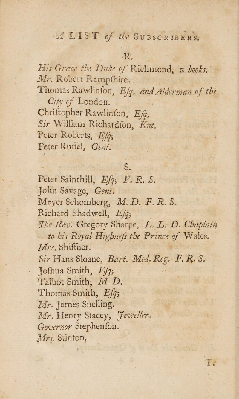 •R. His Grace the Duke of Richmond, 2 books, Mr. Robert Ramplhire. i honias Rawhnfon, Efq> and Alderman of the City of London. ', Chriftopher Rawhnfon, Bfq-, Sir William Richard lbii, Knt. Peter Roberts, Efq\ peter Rufiel, Gent, i K f s. Peter Sainthill, Efq-, F> R. S. John Savage, Gent. Meyer Schomberg, M. D. F. R. S. Richard Shadwell, Efj; dike Rev, Gregory Sharpe, L. L. D. Chaplain to his Royal Highnejs the Prince of Wales. Mrs. Shiffher. Sir Hans Sloane, Bart. Med. Reg. F. R. S. ■ Jofhua Smith, Efq-, Talbot Smith, M. JX Thomas Smith, Efq-, Mr. James Snelling. Mr. Henry Stacey, Jeweller. Governor Stephenfon, Mrs. Stintom
