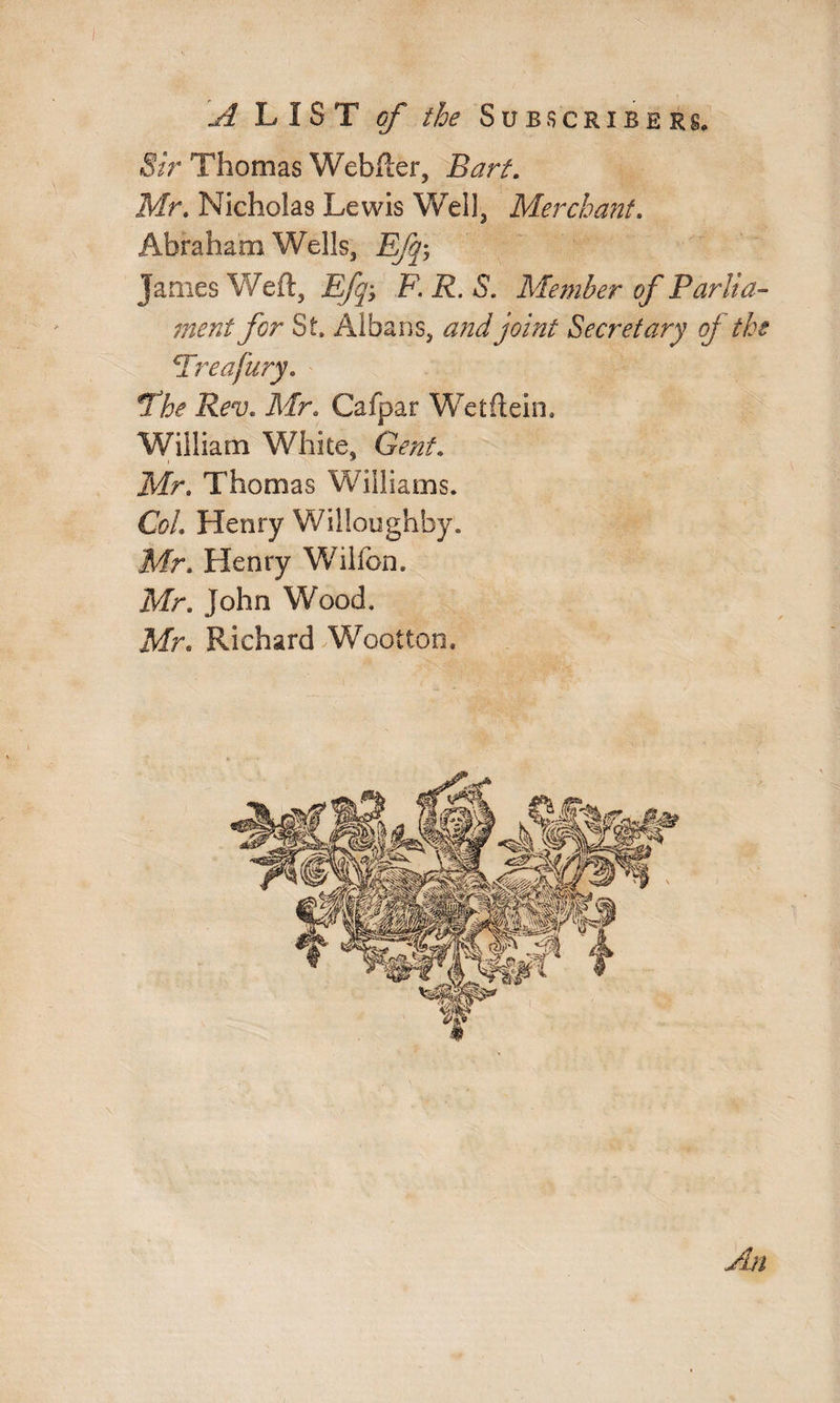 Sir Thomas Webber, Barf. Mr. Nicholas Lewis Well, Merchant. Abraham Wells, Efq-, James Weft, £fq> F. R. S. Member of Parlia¬ ment for St, Albans, and joint Secretary oj the Freafury. The Rev. Mr. Cafpar Wetftein. William White, Gent. Mr. Thomas Williams. Col. Henry Willoughby. Mr. Henry Wilfon. Mr. John Wood, Mr. Richard Wootton. An