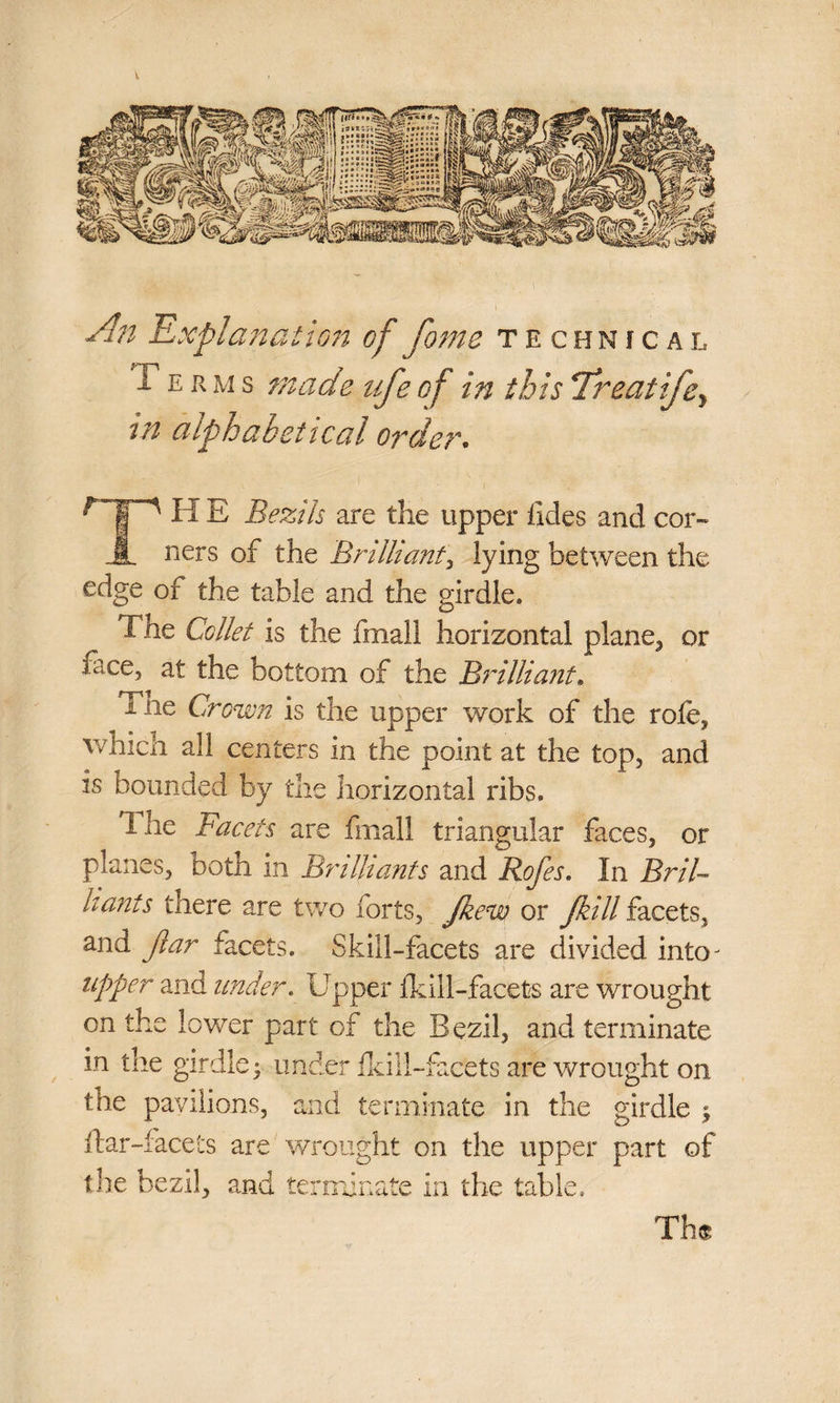 kmmi ft?Fil***’* ff iff Jf wlSyi ^Is li/SS |1 £2,)■<>•>* i An Explanation of fome technical i e r m s made ufe of in this Treat ife, alphabetical order. Til E Bezik are the upper ikies and cor¬ ners of the Brilliant, lying between the edge of the table and the girdle. The Collet is the fmall horizontal plane,, or lace, at the bottom of the Brilliant. I ne Crown is the upper work of the role, which all centers in the point at the top, and is bounded by the horizontal ribs. 1 he Facets are Imall triangular faces, or planes, both in Brilliants and Rofes. In Bril¬ liants there are two forts, Jkew or Jkill facets, and Jlar facets. Skill-facets are divided into^ upper and under. Upper fk ill-facets are wrought on the lower part of the Bezil, and terminate in the girdle; under Ikill-fecets are wrought on the pavilions, and terminate in the girdle ; liar-facets are wrought on the upper part of the bezil, and terminate in the table. Th«