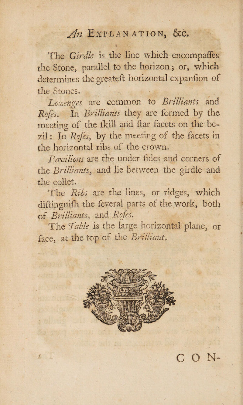<An Explanation, &c. The Girdle is the line which encompaffes the Stone, parallel to the horizon; or, which determines the greateft horizontal expanfion of the Stones. Lozenges are common to Brilliants and Rofes. In Brilliants they are formed by the meeting of the fkill and ftar facets on the be- o zil: In Rofes, by the meeting of the facets in the horizontal ribs of the crown. Pavilions are the under fides and corners of the Brilliants, and lie between the girdle and the collet. The Ribs are the lines, or ridges, which diftinguifh the feveral parts of the work, both of Brilliants, and Rofes. The Table is the large horizontal plane, or face, at the top of the Brilliant. A C O N-