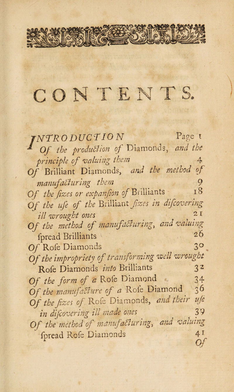 / NTRO DUCT ION Page t Of the production of Diamonds, and the principle of valuing them 4 Of Brilliant Diamonds, and the method of manufacturing them , 9 Of the fizes or expanfion of Brilliants 18 Of the nfe of the Brilliant fizes in difcovering ill wrought ones ' ?1 Of the method of manufacturing, and valuing fpread Brilliants Of Rofe Diamonds 3° Of the impropriety of transforming wed w? ought Rofe Diamonds into Brilliants 3 2 Of the form of a Rofe Diamond 34 Of the manufacture of a Rofe Diamond 36 Of the fzes of Role Diamonds, and their ufe in difcovering ill made ones ~ 39 Of the method of manufacturing, and valuing fpread Rofe Diamonds