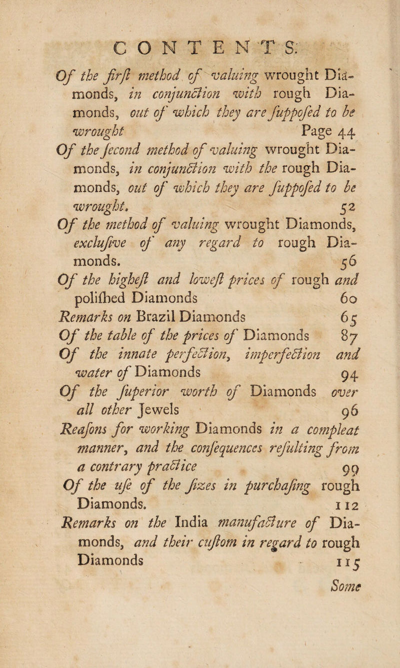Of the firjl method of valuing wrought Dia¬ monds, in conjunction with rough Dia¬ monds, out of which they are fuppofed to be wrought Page 44 Of the Jecond method of valuing wrought Dia¬ monds, in conjunction with the rough Dia¬ monds, out of which they are fuppofed to be wrought, 52 Of the method of valuing wrought Diamonds, exclufive of any regard to rough Dia¬ monds. 56 Of the highef and lowejl prices of rough and 60 6S 87 and 94 over 96 polifbed Diamonds Remarks on Brazil Diamonds Of the table of the prices of Diamonds Of the innate perfection, imperfection water of Diamonds Of the fuperior worth of Diamonds all other jewels Reafons for working Diamonds in a compleat manner, and the confequences ref idling from a contrary practice 99 Of the ufe of the Jizes in purchafng rough Diamonds. 112 Remarks on the India manufacture of Dia¬ monds, and their ciftom in regard to rough Diamonds 115 Some