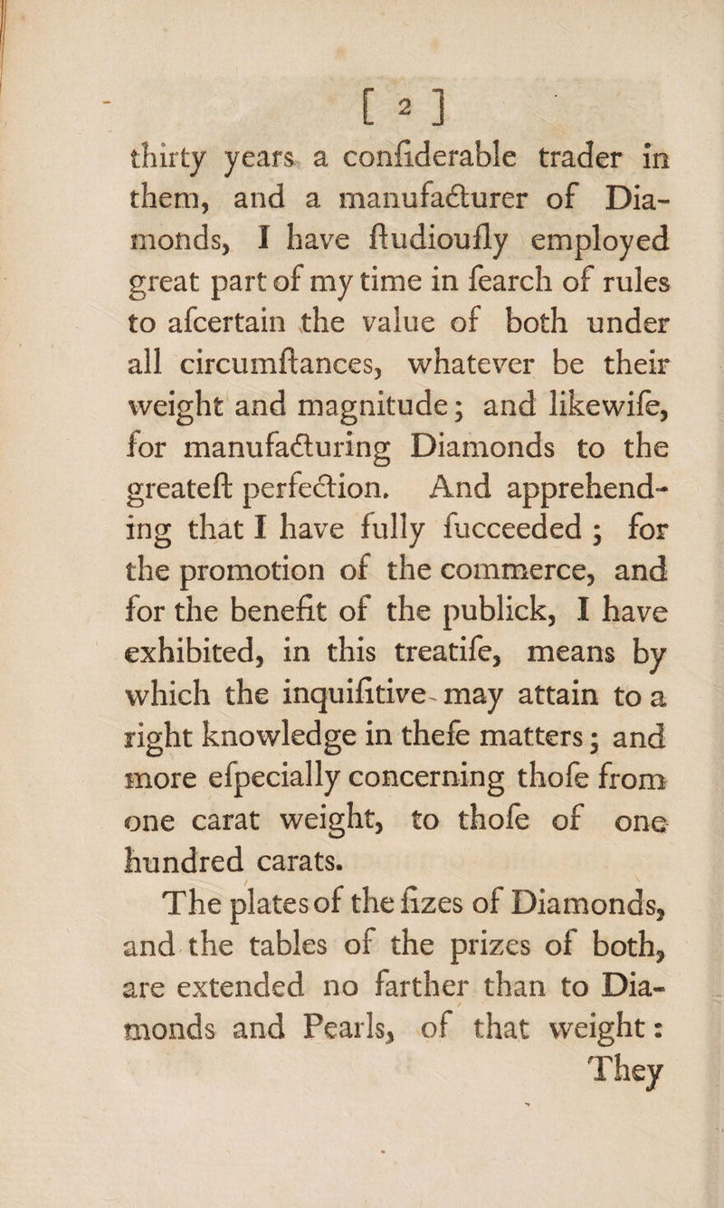 [»] ■ thirty years a confiderable trader in them, and a manufacturer of Dia¬ monds, I have ftudioufly employed great part of my time in fearch of rules to afcertain the value of both under all circumftances, whatever be their weight and magnitude; and likewife, for manufacturing Diamonds to the greateft perfection. And apprehend¬ ing that I have fully fucceeded ; for the promotion of the commerce, and for the benefit of the publick, I have exhibited, in this treatife, means by which the inquifitive- may attain to a right knowledge in thefe matters; and more efpecially concerning thofe from one carat weight, to thofe of one hundred carats. The plates of the fizes of Diamonds, and the tables of the prizes of both, are extended no farther than to Dia¬ monds and Pearls, of that weight: They