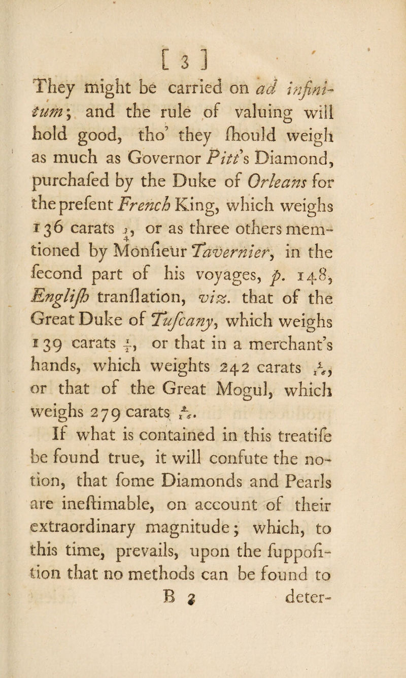 f They might be carried on ad infini¬ tum; and the rule of valuing will hold good, tho’ they fhould weigh as much as Governor Pitt's Diamond, purchafed by the Duke of Orleans for the prefent French King, which weighs 136 carats j, or as three others mem- tioned by Monfietir Tavernier, in the fecond part of his voyages, p. 148, Englijh tranflation, viz. that of the Great Duke of Tufcany, which weighs 139 carats 4, or that in a merchant’s hands, which weights 242 carats A, or that of the Great Mogul, which weighs 279 carats Ar¬ if what is contained in this treatife be found true, it will confute the no¬ tion, that fame Diamonds and Pearls are ineftimable, on account of their extraordinary magnitude; which, to this time, prevails, upon the fuppofi- tion that no methods can be found to R % deter-