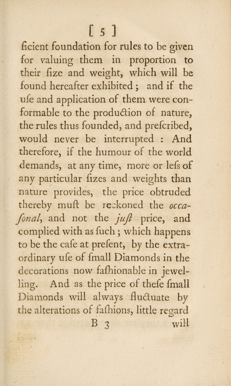 ficient foundation for rules to be given for valuing them in proportion to their fize and weight, which will be found hereafter exhibited ; and if the ufe and application of them were con¬ formable to the produ&ion of nature, the rules thus founded, and prefcribed, would never be interrupted : And therefore, if the humour of the world demands, at any time, more or lefs of any particular fizes and weights than nature provides, the price obtruded thereby muft be reckoned the occa- fonal, and not the juft price, and complied with as fuch; which happens to be the cafe at prefent, by the extra¬ ordinary ufe of fmall Diamonds in the decorations now fafhionable in jewel¬ ling. And as the price of thefe fmall Diamonds will always fluctuate by the alterations of fafhions, little regard B 3 will