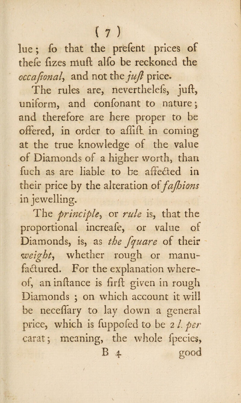 lue; fo that the prefent prices of thefe fizes muft alfo be reckoned the occafional, and not thejujl price. The rules are, neverthelels, juft, uniform, and confonant to nature; and therefore are here proper to be offered, in order to affiff in coming at the true knowledge of the value of Diamonds of a higher worth, than fuch as are liable to be affected in their price by the alteration oifajlnons in jewelling. The principle, or rule is, that the proportional increafe, or value of Diamonds, is, as the fquare of their weight, whether rough or manu¬ factured. For the explanation where¬ of an inftance is firft given in rough Diamonds ; on which account it will be neceffary to lay down a general price, which is fuppofed to be 2 /. per carat; meaning, the whole fpecies, B 4 good