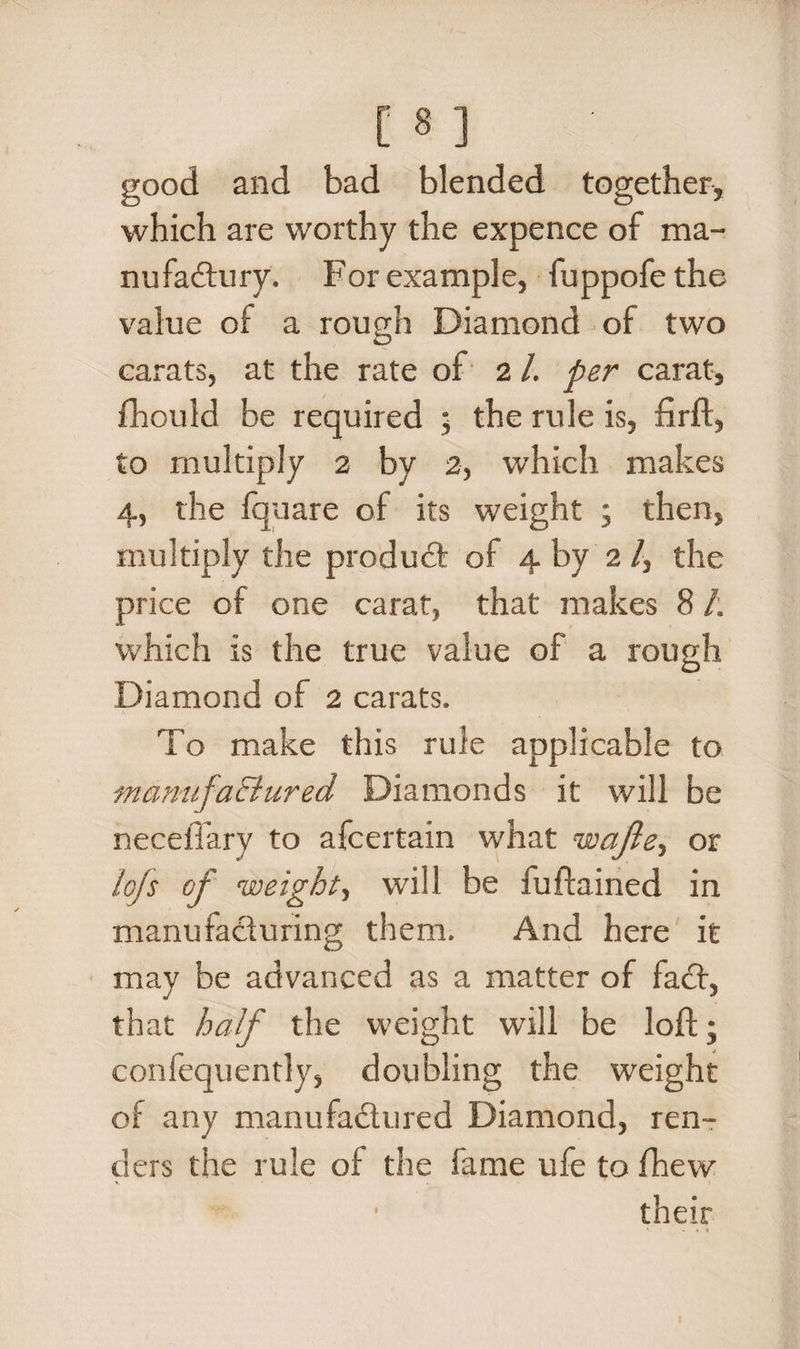 good and bad blended together, which are worthy the expence of ma- nufaCtury. For example, fuppofe the value of a rough Diamond of two O carats, at the rate of 2 /. per carat, fhould be required ; the rule is, fir ft, to multiply 2 by 2, which makes 4, the fquare of its weight ; then, multiply the product of 4 by 2 /, the price of one carat, that makes 8 /. which is the true value of a rough Diamond of 2 carats. To make this rule applicable to mamtfaEiured Diamonds it will be neceffary to afcertain what wajle, or lofs of weight, will be fuftained in manufacturing them. And here it may be advanced as a matter of fact, that half the weight will be loft; confequently, doubling the weight of any manufactured Diamond, ren¬ ders the rule of the fame ufe to fhew
