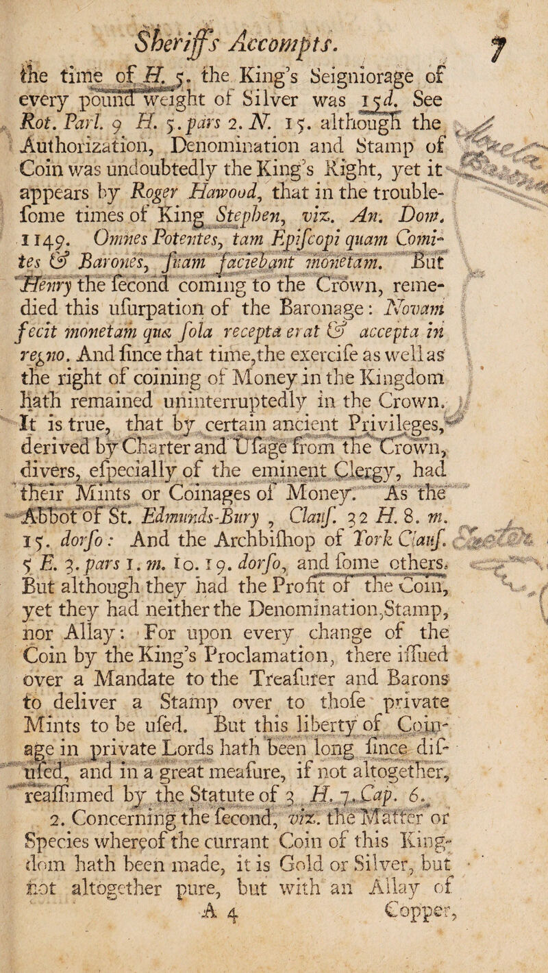 Ms every p^mia weight oi Silver was ijd. See Rot. Pari. 9 H. 5.pars 2. Ah 1 5. although the Authorization, Denomination and Stamp of Coin was undoubtedly the King's Right, yet appears by Roger Hawood, that in the trouble- fome times ot King Stephen, viz. An. Dorn, 1149. Omnes Potentes, tarn Epifcopi quam Comi¬ tes & Barones, fiiam jaciehant monetam. But ^enryWe i^SX^coming to the Crown, reme¬ died this ufurpation of the Baronage: Novani fecit monetam qm fola recepta er at & accept a in regno. And fince that time,the exercife as well as the right of coining of Money in the Kingdom hath remained uninterruptedly in the Crown, It is true, that by certain ancient Privileges/ derived by Charter and' tJfage fforrfTheTfown^ divers, efpecially of the eminent Clergy, had • tBeir Mims or Coinages of Money. *M\ Abbot of St. Edmunds-Bnry , Claitf. 32 H. S. m. 15. dorfo: And the Archbiihop of fork Ciauf., *sWS6» 5; E. q,.pars i.m. lo. 19. dorfo? and fome others* But although they had the Profit of the Coin, yet they had neither the Denomination,Stamp, nor Allay: For upon every change of the Coin by the King's Proclamation , there iffiied over a Mandate to the Treafurer and Barons to deliver a Stamp over to thofe private Mints to be ufed. But this liberty of Coin age in private Lords hath been long fince difi ufed, and in a great meafure, if not altogether, .rea(finned by the Statute of 3 EL ~j,Cap. 6% 2. Concerning the fecond, vi%. the Matter or Species whereof the currant Coin of this King¬ dom hath been made, it is Gold or Silver, but not altogether pure, but with an Allay of A 4 Copper, c A v*