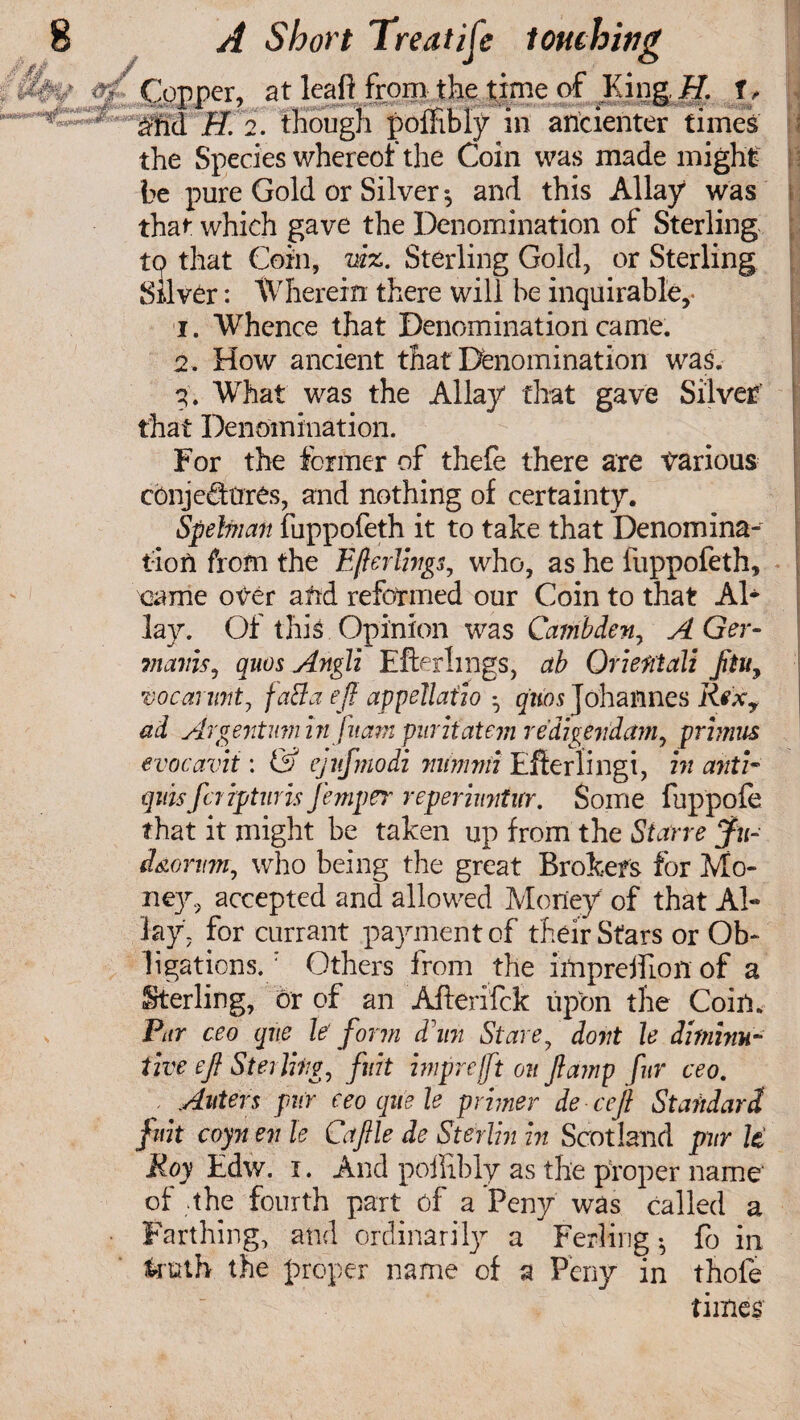 Copper, at leaft from the time of King ff. t, a;nd H. 2. though poffibiy in ancienter times the Species whereof the Coin was made might be pure Gold or Silver *, and this Allay was that which gave the Denomination of Sterling tp that Coin, viz. Sterling Gold, or Sterling Silver: Wherein there will be inquirable,- i. Whence that Denomination came. 2 . How ancient that Denomination was. 3. What was the Allay that gave Silver that Denomination. For the former of thefe there are various cbnje€tees, and nothing of certainty. Spehian fuppofeth it to take that Denomina¬ tion from the Efterlivgs, who, as he fuppofeth, came over afrd reformed our Coin to that Al¬ lay. Of this Opinion was Cambden, AGer- mcLins, quos Angli Efterlmgs, ab Orient all jituy tocarmitj fatfa eft appellafio • quo a Johannes Rex7 ad Argentum infitam puriiatem redigevdam, primus evocavit: & ejufmodi minimi Efterlingi, in anti• quisfcripturis femper repermitur. Some fuppofe that it might be taken up from the Starve ju- i&orum, who being the great Brokers for Mo¬ ney, accepted and allowed Money of that Ah lay. for currant payment of their Stars or Ob¬ ligations.; Others from the impreffion of a Sterling, or of an Afterifck upon the Coin. Par ceo qiie le' form dim Stare, dont le diminu¬ tive eft Sterling, fiat imprefft on ftamp fur ceo. , Aiders pur eeoquele primer de ceft Standard fmt coyn en le Caftle de Sterlin in Scotland pur U Roy Edw. i. And poilibiy as the proper name of the fourth part of a Peny was called a Farthing, and ordinarily a Ferling ^ fo in truth the proper name of a Peny in thofe times