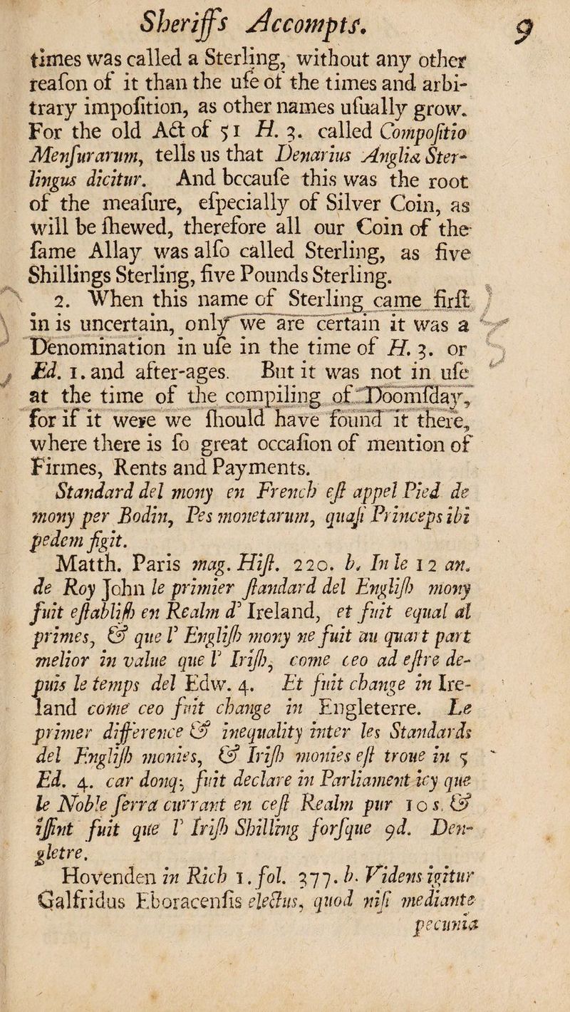 times was called a Sterling, without any other reafon oi it than the ufe ot the times and arbi¬ trary impofition, as other names ufually grow. For the old Ad of 51 H. 3. called Compojitio Menfurarvm, tells 11s that Denarius Anglia Ster¬ lings dicitur. And bccaufe this was the root of the meafure, efpecially of Silver Coin, as will be {hewed, therefore all our Coin of the- fame Allay was alfo called Sterling, as five Shillings Sterling, five Pounds Sterling. 2. When this name of Sterling came firfl in is uncertain, only we are certain it was a Denomination in ufe in the time of H. 3. or Ed. 1. and after-ages. But it was not in ufe at the time of the compiling of Doomfday7 for if it were we fliould have found it there, where there is fo great occafion of mention of Firmes, Rents and Payments. Standard del mony en French eft appel Pied de mony per Bo din, Pesmonetarum, qnaji Princepsibi pedem ftgit. Matth. Paris mag.Hift. 220. b< Inle 12 an. de Roy John le primier ftandard del Englift) mony fuit eftablifb en Realm dd Ireland, et fuit equal al prime5, &amp; que V Englift) mony ne fuit uu quart part melior in value que V drift), come ceo ad eft re de- puis le temps del Edw. 4. Et fuit change in Ire¬ land come ceo fuit change in Engleterre. Le primer difference &amp; inequality inter les Standards del Englift) monies, &amp; drift) monies eft troue in 5 Ed. 4. car donq\ fuit declare in Parliament icy que le Noble ferra currant en ceft Realm pur 10 s, &amp; iftint fuit que V drift) Shilling forfque (yd. Den- gletre. Hovenden in Rich 1. fol. 377. b. Videns igitur Galfridus Eboracenfis eleSus, quod nift mediants pecuria
