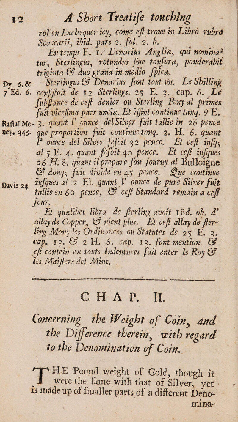 rol en Exchequer icy, come efi trone in Libro rubrdf Scaccarii, ibid, pars 2. fol. 2. b. En temps E. I. Lefiarins Anglia, qui mmina* tur, Sterlingiis, rbiimdns fine tonfura, ponder abit trighita & duo grana in medio fpicd. Dy. Sterlingus& Denarius font tout un. Le Shilling 7 Ed. 6. conjiftoit de 12 Sterlings. 2? E. 9. cap. 6. Le fit bfiance de cefi denier on Sterling Pejiy al primes fuit vicefima pars unci a. Et iffint continue tanq. 9 £. RaftalMc- 3. quant V ounce del Silver fuit tallie in 2 6 pence Bey. 345. qne proportion fuit continue tanq. 2. H. <5. gwtfwt V ounce del Silver fefcit 3 2 pence. Et cefi iufq• al 5 E. 4. quant fefoit 40 pence. Et cefi iufques 16 H. 8. quant ilprepare fon journy al Bulloigne (5* donq^ fuit divide en 45 pence. <$hte continue Davis 24 ™f]ve* al 2 El. quant V ounce de pure Silver fuit tallie en 60 pence, ©* cefi Standard remain a cefi four. Et qu&libet libra de fierlivg avoii 18d. oh. dd allay de Copper, & nient plus. Et cefi allay defier- ling Mony les Ordinances on Statutes de 25 E. 3. capm 13. & 2 H. 6. cap. n. font mention & efi content en touts Indentures fait enter le Roy & les Maifiers del Mint. CHAP. II. Concerning the Weight of Coin3 and the Difference therein3 with regard to the Denomination of Coin. THE Pound weight of Gold, though it were the fame with that of Silver, yet < is made up of fmaller parts of a different Deno- mina-