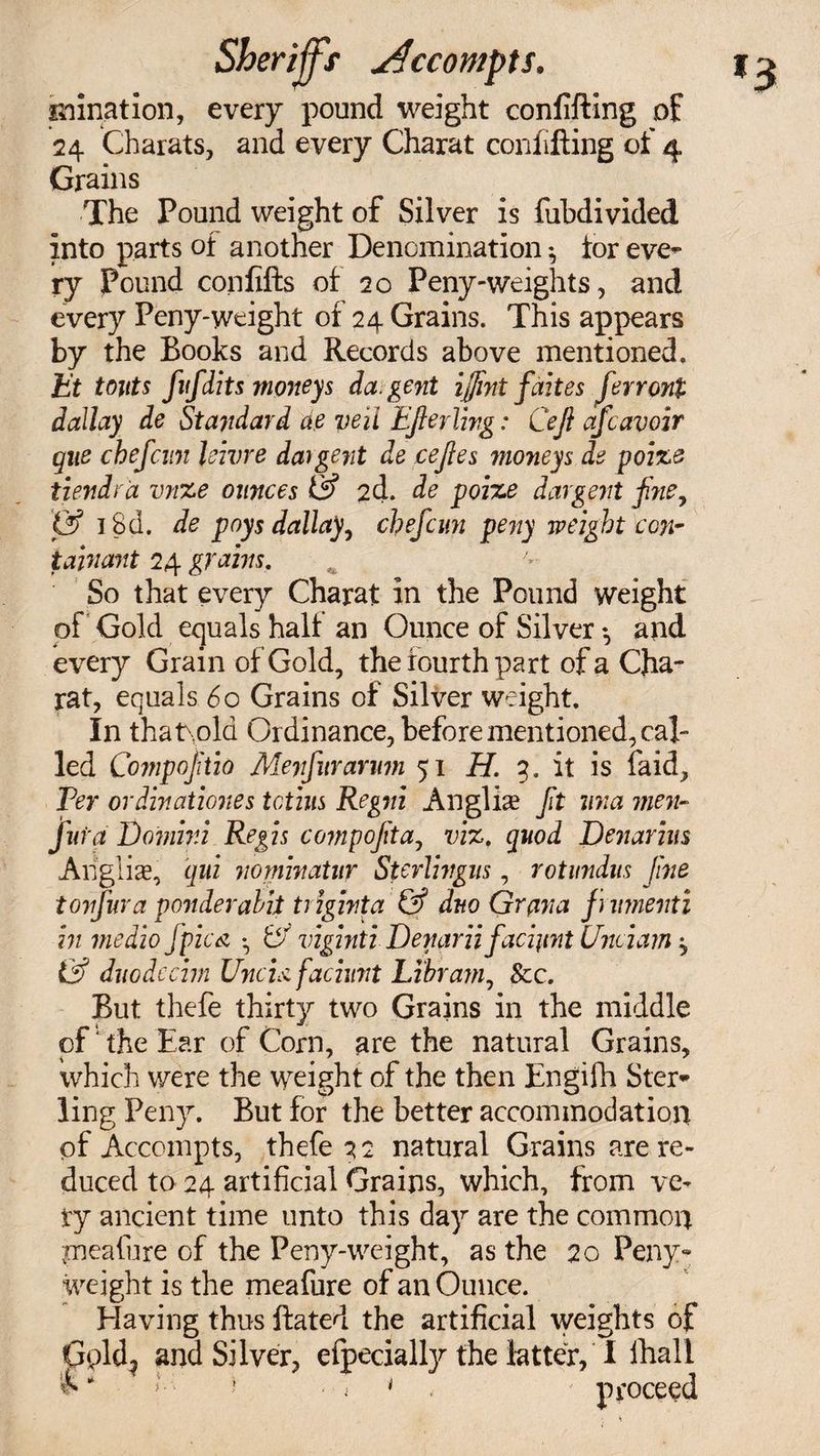 imnation, every pound weight confifting of 24 Charats, and every Charat confifting of 4 Grains The Pound weight of Silver is fubdivided into parts of another Denomination *, tor eve¬ ry Pound confifts of 20 Peny-weights, and every Peny-weight of 24 Grains. This appears by the Books and Records above mentioned, Et touts fufdits moneys da. gent {flint fait es ferront dailay de Stayidard ae veil EJierling: Cejl aficavoir que chefcun Jeivre da)gent de cejles moneys de poize tiendra vnze ounces &amp; 2d. de poize dargent fine, &amp; i8d. de pays dailay, chefcun peny weight con- tajnant 24 grains. So that every Charat in the Pound weight of Gold equals half an Ounce of Silver ♦, and every Grain of Gold, the fourth part of a Cha¬ rat, equals 60 Grains of Silver weight. In that.old Ordinance, before mentioned, cal¬ led Compofitio Meyfur arum 51 H. 3. it is laid, Per ordinationes totius Regni Anglise fit mia men- fura Domini Regis compofita, viz. quod Denarius Angliae, qui nominatur Sterlingus, rotundus fine tonfura ponderabit triginta &amp; duo Grana finmenti in medio fpic a • viginti Denariifiacijint Unciam ^ &amp; duodecim Uncis. faciunt Libram, &amp;c. But thefe thirty two Grains in the middle of the Ear of Corn, are the natural Grains, which were the weight of the then Engifh Ster¬ ling Peny. But for the better accommodation pf Accompts, thefe ^2 natural Grains are re¬ duced to 24 artificial Grains, which, from ve¬ ry ancient time unto this day are the common ineafure of the Peny-weight, as the 20 Peny* weight is the meafure of an Ounce. Elaving thus ftated the artificial weights of Gpld? and Silver, efpecially the latter, I lhali &amp; * ! ■ i * . proceed