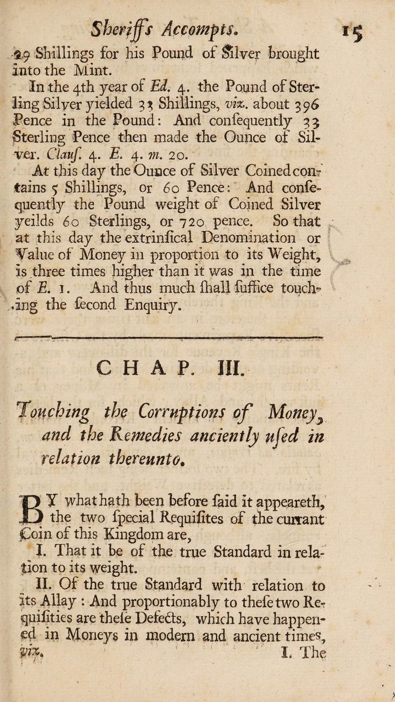 -&amp;9 Shillings for his Pound of Silver brought into the Mint. In the 4th year of Ed. 4. the Pound of Ster¬ ling Silyer yielded 33 Shillings, viz. about 396 Pence in the Pound: And confequently 35 Sterling Pence then made the Ounce of Sil¬ ver. Clauf. 4. E. 4. 771. 20. At this day the Ounce of Silver Coined con? tains 5 Shillings, or 60 Pence: And confe- quently the Pound weight of Coined Silver yeilds 60 Sterlings, or 720 pence. So that at this day the extrinfical Denomination or Value of Money in proportion to its Weight, is three times higher than it was in the time of E, 1. And thus much fhall fuffice touche dug the fecond Enquiry. CHAP. III. Touching the Corruptions of Money and the Remedies anciently ufed in relation thereunto. BY what hath been before faid it appeareth, the two fpecial Requifites of the currant Coin of this Kingdom are, ^ I. That it be of the true Standard in rela¬ tion to its weight. II. Of the true Standard with relation to its Allay : And proportionably to thefetwo Re-r quilities are theie Defeats, which have happen¬ ed in Moneys in modern and ancient times, m. ‘ ‘ :* ■' I, The T y i ...