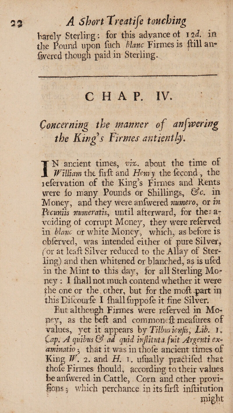 barely Sterling: for this advance of i iL in the Pound upon fuch Mane Firmes is ftill an® ftvered though paid in Sterling. C H A P. IV. Concerning the manner of anfwering the Kings Firmes antiently. IN ancient times, vi%. about the time of William the firft and Henry the fecond , the lefervation of the King’s Firmes and Rents were lo many Pounds or Shillings, &c. in Mone}r, and they were anfwered numero, or in Feciiniis mirierath, until alterward, for the? a- voiding of corrupt Money, they were referved in Mane or white Money, which, as before is obferved, was intended either of pure Silver* (or at lealt Silver reduced to the Allay of Ster¬ ling) and then whitened or blanched, as is ufed in the Mint to this day, for all Sterling Mo¬ ney : I fhall not much contend whether it were the one or the other, but for the moll ?part in this Diicourfe I Ihallfiippofe it fine Silver. But although Firmes were referved in Mo¬ ney, as the belt and comment ft meafures of values, yet it appears by Tilbm ienjisy Lib. i * Cap, A quibns & ad quid inftituta fnit Atgenti ex- amhiatio * that it was in thofe ancient times of King V\ 2. and H. i. ufually pradifed that thofe Firmes thould, according to their values be anfwered in Cattle, Corn and other provi- flops 5 which perchance in its firft infiitution