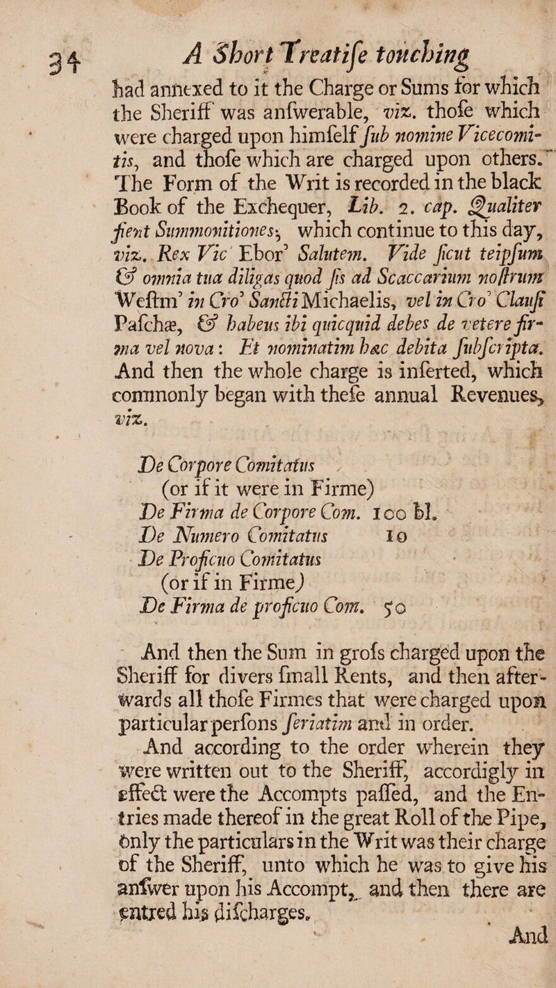 had annexed to it the Charge or Sums for which the Sheriff was anfwerable, viz. thofe which were charged upon himfelf/«£ nomine Vicecomi- tis, and thofe which are charged upon others. The Form of the Writ is recorded in the black Book of the Exchequer, Lib. i. cap. ^iialiter jKent Summonitiones* which continue to this day, viz. Rex Vic Ebor’ Salntem. Vide ficut teipfum & omnia tua diligas quod fis ad Scaccaritim noftnrn Weftnf in Cro3 &w#z*Michaelis, vel in Cro Clanfi Pafchs, & habem ibi qiticqnid debee de vet ere fir* sma vel nova: Et nominatim Imc debit a fubfcripta. And then the whole charge is inferted, which commonly began with thefe annual Revenues* viz. De Corpore Comitaim (or if it were in Firme) De Firma de Corpore Com. loo bL De Numero Comitatns lo De Proficno Comitatm (or if in Firmed De Firma de proficno Com. Jo And then the Sum in grofs charged upon the Sheriff for divers fmall Rents, and then after¬ wards all thofe Firmes that were charged upon particular perfons feriatim and in order. And according to the order wherein they were written out to the Sheriff, accordigly in effiwere the Accompts paffed, and the En¬ tries made thereof in the great Roll of the Pipe, Only the particulars in the Writ was their charge of the Sheriff, unto which he was to give his anlwer upon his Accompt, and then there are entxed his difcharges. And