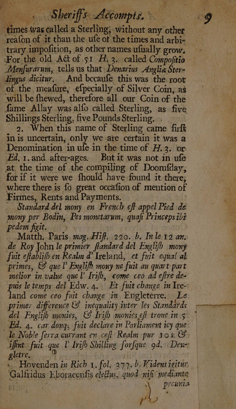times twas called a Sterling; without any other ‘trary impofition, as other names ufually grow. ‘For the.old Act of 51 A. 3. called Compofitio Menfurarum, tells us that Denarius Anglia Ster- dingus dicitur, And becaufe this was the. root ofthe, meafure, .efpecially of Silver Coin, as will be fhewed, therefore all our Coin of the fame Allay.was alfo called Sterling, as five Shillings Sterling, five PoundsSterling. , © 2, ‘When this name of Sterling came firft in.is uncertain, only we are certain it was a Denomination in ule in the time of H.3. or Fd, 1.and after-ages. Butit was not in ufe at, the time of the compiling of Doomfday, for if it were we fhould have found it there; where there is fo great occafion of mention of Firmes, Rents and Payments. ) _ Standard del mony en French eft appel Pied de mony per Bodin, Pes monetarum, quaf Princeps ibi pedem figit. § » « i _ Matth, Paris, mag..Hif. 220. b. Inle 12 an. de Roy John le primier fandard del Englifh mony fuit eftablifh en Realm @ Ireland, et fuit equal al primes, &amp; que? Englifh mony ne fuit au quart part melior in.value quel Irifh, come ceo ad effre de- puis le temps del Edw. 4. Et fuit change in Ire- jand come ceo fiit change in, Engleterre. Le primer difference &amp; inequality inter les Standards Ed. 4. car dong; fuit declare in Parliament icy que Te Noble ferra currant en ceft Realm -pur 10s. @) — afint. fiat que V Irifh Shilling forfque 9d. - Dene: gletre, a e ‘Galfridus Eboracenfis ele@us, quod. mifi mediante ey j } Pp? CULE
