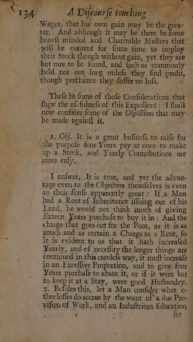 Rane hE A “134 = ADifconrfe towching ne Se er a ed eg Te il Wages, that his own gain may be the grear ter. And although it may be there befome _ honeft minded and Charitable Mafters that’ will be content for fome time to imploy their Steck though without gain, yet they are but rare to be found, and {uch as commonly hold not out long unlefs they find profit, _ though perchance they fnffér no lofs. = sy _. Thefe be fome of thofe Confiderations that — thew the ufefulnefs of this Expedient : I fhall now confider fome of the Oljedions that may: be made againgt it, i: ales a. Qi. Tt. 1s a great bufinefs.to raife for ° the purpofe four Years pay at once to make up a Stock, and. Yearly Contributions are more ealy,. hea aa ii | I anfwer, Itis true, and yet the advan-_ tage even to the Objecters themfelves is even to their fenfe. apparently great : Ifa Man had a.Rent of Inheritance iffaing out of his Land, he would not think much of giving | fixteen Years purchafeto buy itin: Andthe charge that goes out for the Poor, as it isas much and as certain a Charge as a Rent, fo it is evident to us that. it hath. increafed — Yearly, and of neceffity the longer things are — continued in this carelefs way, it muftincreafe in an. Exceffive Proportion, and to give four Years purchale to abate it, or if-it were but to keep it at a Stay, were gocd Hufbandry. © 2. Befidesthis, let a Man confider what c- ther loffes do accrue by the want of’ a due Pro- yifion-of Work, and an Induftrions cia y