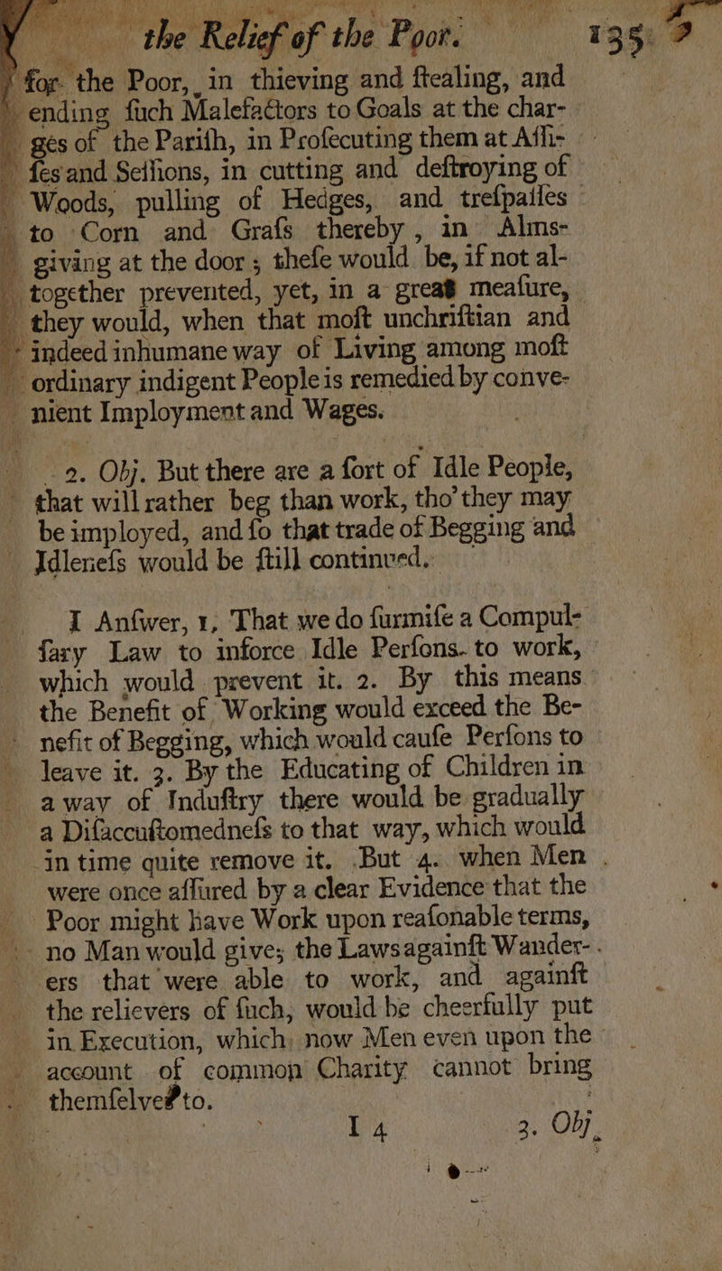 _ giving at the door ; thefe would be, if not al- together prevented, yet, in a grea’ meafure,  they would, when that moft unchriftian and * indeed inhumane way of Living among moft ordinary indigent People is remedied by conve- nient Imployment and Wages. 9. Obj. But there are a fort of Idle People, that willrather beg than work, tho’they may beimployed, and fo that trade of Begging and — Idleriefs would be fill continved. I Anfwer, 1, That we do furmife a Compul- fary Law to inforce Idle Perfons. to work, which would prevent it. 2. By this means the Benefit of Working would exceed the Be- _ nefit of Begging, which would caufe Perfons to leave it. 3. By the Educating of Children in away of Induftry there would be gradually a Difaccuftomednefs to that way, which would in time quite remove it. But 4. when Men . were once affured by a clear Evidence that the Poor might have Work upon reafonable terms, ~- no Man would give; the Lawsagainft Wander- . ers that were able to work, and againft the relievers of fich, would be cheerfully put - in Execution, which: now Men even upon the» account of common Charity cannot bring . themfelve#to. : A 14 3. Ob, j &amp; aT &gt;