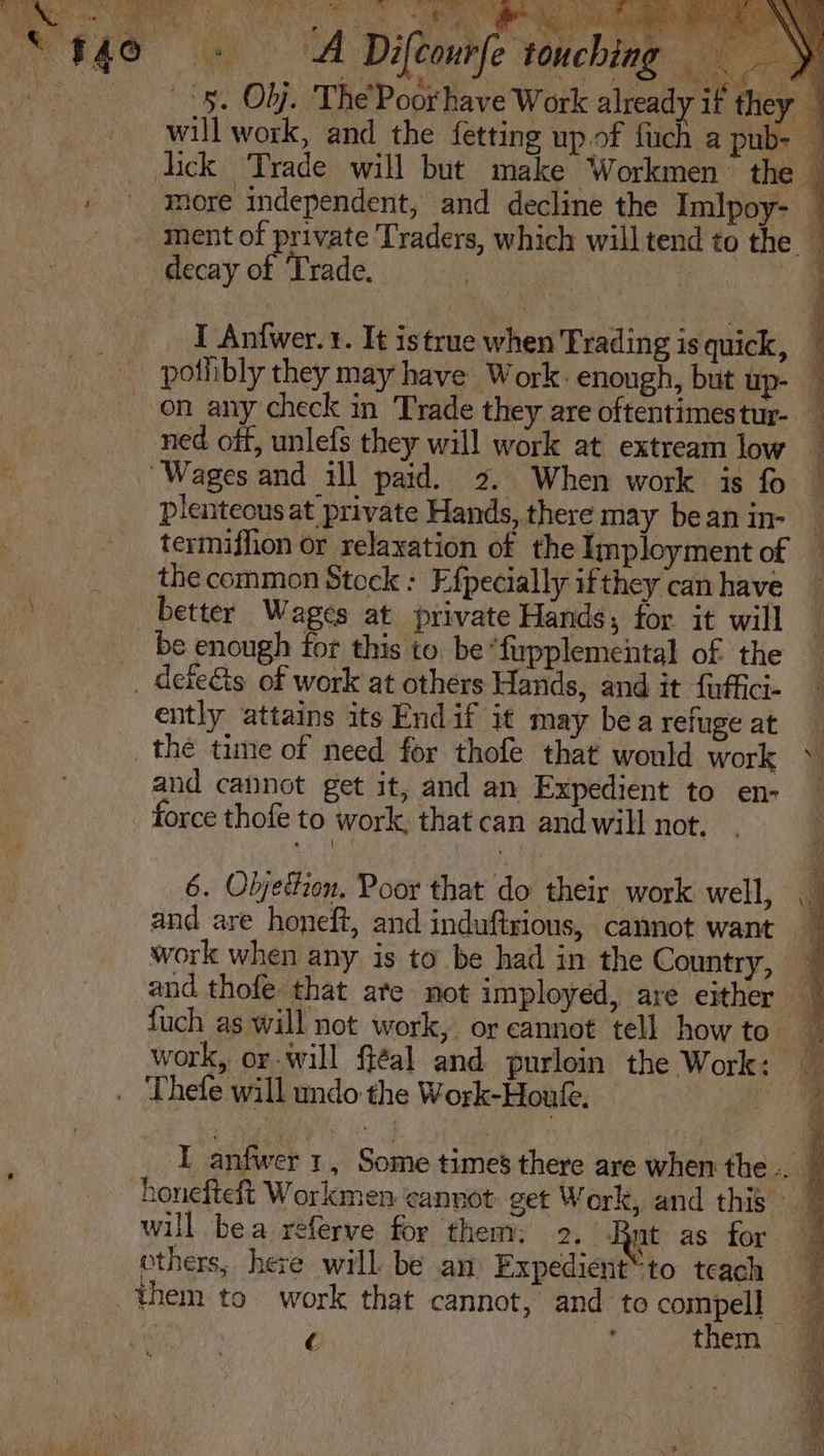 “940 0 - (A Difcourfe touching &lt;8, Obj. The’ Poorhave Work already if they — will work, and the fetting up.of {uch a pub- — lick Trade will but make Workmen the — , ° ymore independent, and decline the Imlpoy- | ment of private Traders, which will tend to the. 1 decay of Trade. A: I Anfwer. r. It istrue when Trading is quick, potibly they may have Work. enough, but up- — on any check in Trade they are oftentimestur- _ ned off, unlefs they will work at extream low _ “Wages and ill paid. 2. When work is fo _ plenteous at private Hands, there may bean in- _ termiffion or relaxation of the Imployment of _ the common Steck : Efpecially ifthey can have ee better Wages at private Hands, for it will ‘ be enough for this to. be “fiypplemental of the _ _ dete&amp;s of work at others Hands, and it fuffici- ently attains its End if it may bea refuge at the time of need for thofe that would work ~ and cannot get it, and an Expedient to en- force thofe to work, that can and will not. 6. Objetzon, Poor that do their work. well, and are honeft, and induftrious, cannot want 7 work when any is to be had in the Country, — and thofe that ate not imployed, are either — fuch as will not work, or cannot tell how to a work, or will fiéal and purloin the Work: o ‘Thefe will undo the Work-Houfe. Me I anfwer 1, Some times there are when the .. honefteft Workmen cannot get Work, and this A will bea referve for them: 2, Rat as for | others, here will be an Expedient™ to teach © them to work that cannot, and to compel] ny 3 C A, them