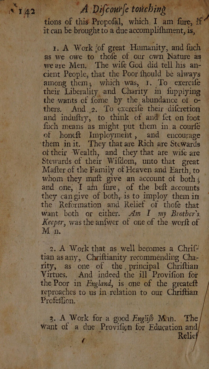 tions of this Propofal, which, I_am Niles ¢7 . . A Work | fof great Humanity, and hee ‘ as we owe to thofe of our own Nature as __ cient People, that the Poor fhould be always the wants of fome by the, abundance of o- thers. And 2, To exercife their difcretion and induftry, to think of and fet on foot fuch means as might put them in a courfe of honcft Imployment, and encourage of their Wealth, and they that are wife are Mafter of the Family of Heaven and Earth, to _ whom they mutt give an account of both j and one, I am fure, of the beft accounts they cangive of both, is to imploy them in | the Reformation and Relief of thofe that want both or either. Am I my Brother's Keeper, was the anfwer of one of the worft of M n, 2. A Work that as well are a Chrif- 4 tian as any, Chriftianity recommending Cha- - the Poor in England, is one of the greateft reproaches to us in.relation to our Chriftiam Profeffion.. : 3 2. A Work for a good Engl Mah. The/’ ‘ Ae j t ¥ 5 5) OK pe: €2 4 1 S ny pt .
