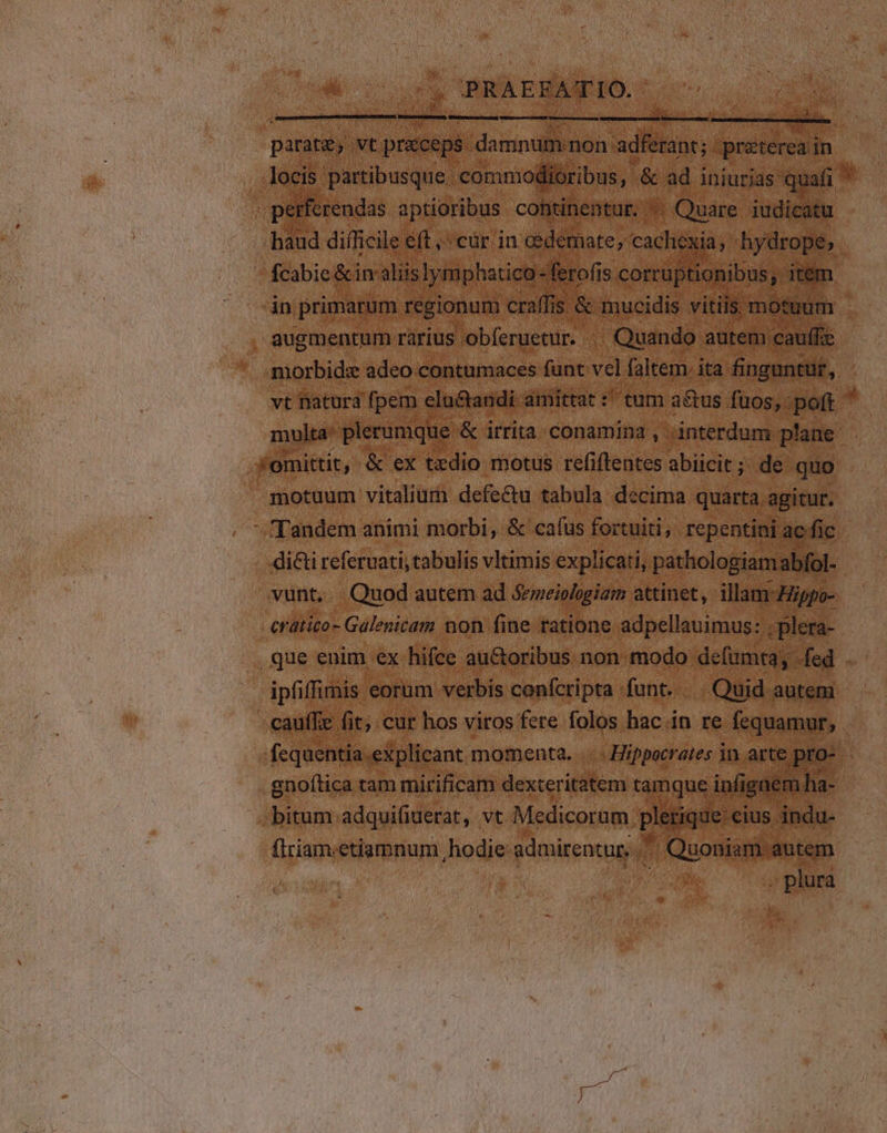 parate, vt praceps damnum non adferant; préterea in locis partibusque. commodioribus, &amp; ad iniurias quafi perferendas aptioribus cohtinentur. ^ Quare iudicatu haud difficile éft ,: cár in oedemate, cachexia, hydrope,; fcabie &amp;in aliislymphatico -ferofis corruptionibus; item in primarum regionum craífis &amp; mucidis vitiis motuum - augmentum rarius obferuetur. ^ Quando autem cauffie morbidz adeo contumaces funt vel faltem. ita finguntur, vt natura fpem eluctandi amittat :' tum a&amp;tus fuos, poft ' multa: plerumque &amp; irrita conamina , dnterdum plane . (omittit, &amp; ex tedio motus refiftentes abiicit; de quo . motuum vitaliurh defectu tabula decima quarta agitur. Tandem animi morbi, &amp; cafus fortuiti, repentini ac fic dicti referuati; tabulis vltimis explicati, pathologiamabfol- vunt. Quod autem ad Sreiologiam attinet, illam-Hippo- cratico- Galenicam non fine ratione adpellauimus: ; plera- .que enim ex hifce auctoribus non modo defumta, fed ipfiffimis eorum verbis confcripta funt. | Quid auteni - -cauffe fit; cur hos viros fere folos hac in re fequamur, fequentia.explicant momenta... . Hippocrates in arte pro- gnofítica tam mirificam dexteritatem tamque infignem ha- bitum. adqui(iuerat, vt Medicorum plerique: eius indu- (lriam;etiamnum hodie admirentur, . Quoniam autem | | LE . plura