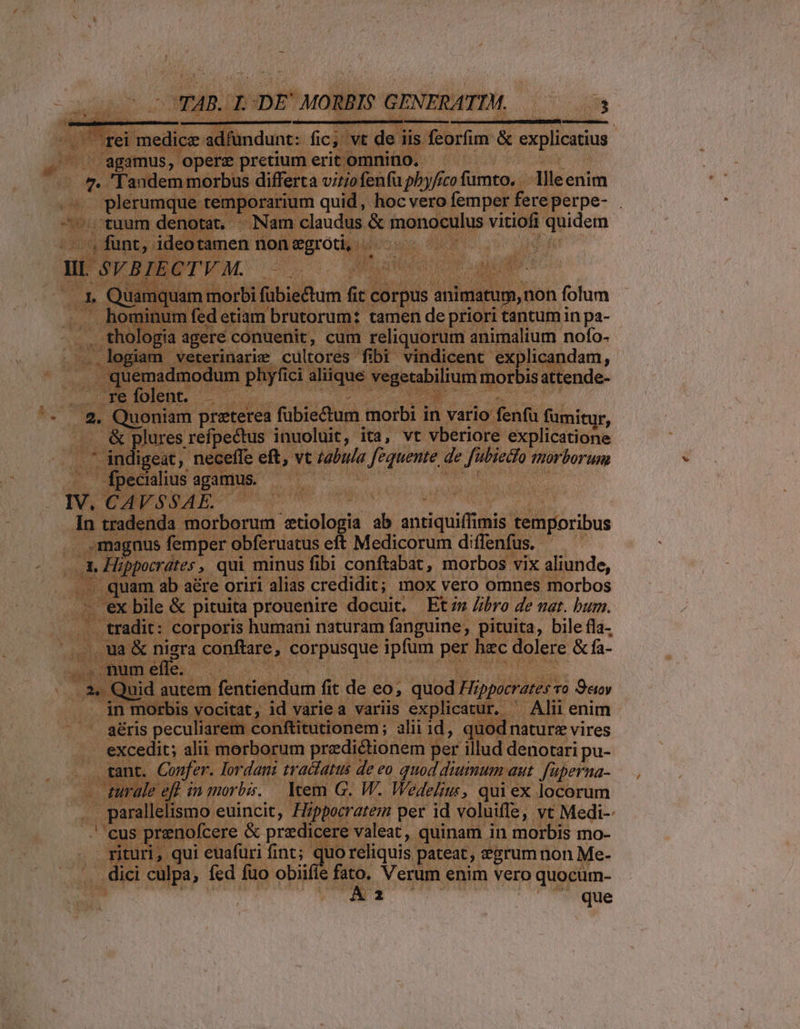 agamus, opere pretium erit omnino. 1 plerumque temporarium quid, hoc vero femper fereperpe- . tuum denotat, — Nam claudus &amp; monoculus vitiofi quidem funt, ideotamen nonegroti, |— ..- -— ; I, Quamquam morbi fübiectum fit corpus animatum, non folum hominum fed etiam brutorum: tamen de priori tantum in pa- thologia agere conuenit, cum reliquorum animalium nofo- quemadmodum phyfici aliique vegetabilium morbisattende- IV. In &amp; plures refpectus inuoluit, ita, vt vberiore explicatione diseae , neceffe eft, vt z2bu/a fequente de fubiedfo morborum Ífpecialius agamus. —— — | ! | CAVSSAE. : | tradenda morborum :tiologia ab antiquiffimis temporibus : 2. Hippocrdtes , qui minus fibi conftabat, morbos vix aliunde, quam ab aére oriri alias credidit; mox vero omnes morbos 'ex bile &amp; pituita prouenire docuit, Ets Zbro de nat. bum. tradit: corporis bumani naturam fanguine, pituita, bile fla- ua &amp; nigra conftare, corpusque ipfum per hzc dolere &amp; fa- . Quid autem fentiendum fit de eo; quod Hippocrates vo Sev in morbis vocitat, id variea variis explicatur, ^ Alii enim aéris peculiarem conftitutionem; alii id, quodnaturz vires excedit; alii morborum przdictionem per illud denotari pu- rant. Confer. Iordani traiiatts de eo quod diumum aut. fuperna- zurale efl in morbis. — Item G. W. Wedelius, qui ex locorum parallelismo euincit, Hzppocratem per id voluiffe, vt Medi-- cus prenofcere &amp; predicere valeat, quinam in morbis mo- rituri, qui euafuri fint; quoreliquis pateat, &amp;grum non Me- Aa ! que