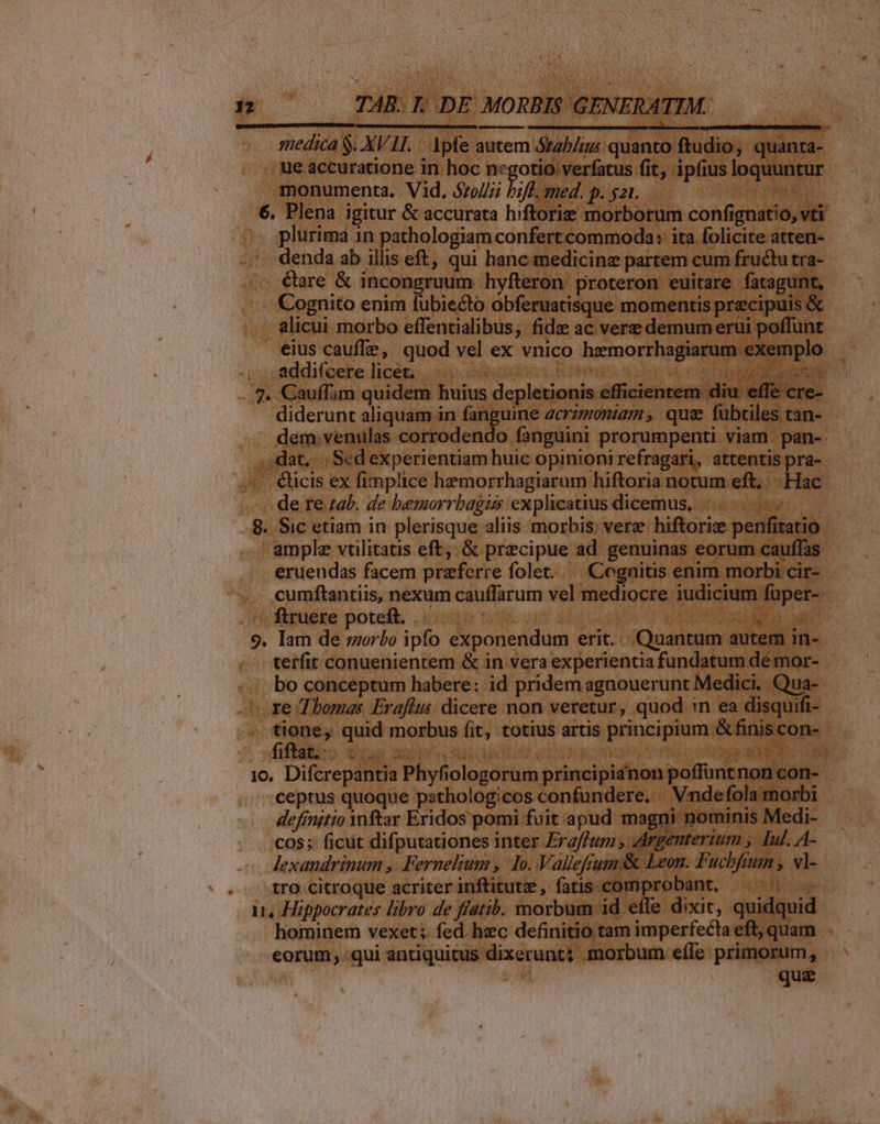 (———— BÓ , ue accuratione in. hoc negotio verfatus fit, ipfius loquuntur monumenta. Vid, 5roJ;i hift, med. p. gar. ER. 0 6. Plena igitur &amp; accurata hiftorie morborum confignatio, vti plurima 1n pathologiam confert commoda: ita folicite atten- denda ab illis eft, qui hanc medicinz partem cum fructu tra- Cognito enim fubiecto obferuatisque momentis przcipuis &amp; , alicui morbo effentialibus, fide ac vere demum erui poffunt eius cauffe, quod vel ex vnico hemorrhagiarum exemplo addi(cere licet. .- J 42 RIF Rod at z 4e LM E diderunt aliquam in fanguine zcrizmoniam, que fübtiles tan- dem.venulas corrodendo fanguini prorumpenti viam pan- .,:;dat, | Sed experientiam huic opinioni refragari, attentis pra- de re zab. de bemorrbagus explicatius dicemus, |... 8. Sic etiam in plerisque aliis morbis, vere hiftorix penfiratio . ample vtilitatis eft, &amp; precipue ad genuinas eorum cauffas erueudas facem przferre folet. Cognitis enim morbi cir- cumftantiis, nexum cauffarum vel mediocre iudicium fuper- VAM. vit uy op EUER RA 9. lam de morbo ipfo exponendum erit... Quantum autem in- terfit conuenientem &amp; in vera experientia fundatum de mor- bo conceptum habere: id pridem agnouerunt Medici. .Qua- ^ re Thomas Erafius dicere non veretur, quod :n ea disquifi- fiftat.. Ba Og e E Ee PEU S E, ks Sia i d 4 10. Difcrepantia Phyfiologorum principianon poffuntnon con- - ceptus quoque pathologicos confundere, Vndefola morbi definitio Ynftar Eridos pomi fuit apud magni nominis Medi- CcO$;: ficut difputationes inter Eraftum , Argenterium , Iul. A- lexandrinum ,. .Fernelium , Io. Vallefrum &amp; Leon. Fuchfium , vl- tro.citroque acriter inftitutz, fatis comprobant, ^ ^. 11, Hippocrates libro de flatib. morbum id effe dixit, quidqui hominem vexet ;. fed. hec definitio tam imperfecta eft, quam . eorum ..qui antiquitus dixerunt: morbum efle primorum, | que
