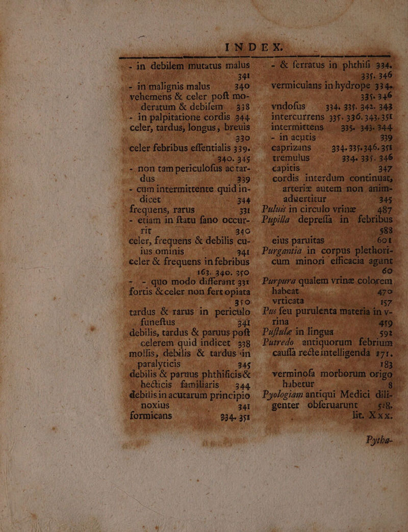NOEON RD OSNERRE RE On ien debilem. mutatus malus PT CM malus vehemens &amp; celer poft mo- | deratum &amp; debilem: ..338 - in palpitatione cordis. 244 celer, tardus, longus, breuis 830 ;340. 345 «.-,non tam periculofus ac tar- ,;.dus 339 - cam intermittente quid in- dicet 344 frequens, rarus . 3 - edam in ftatu fano occur- rit | 340 celer, frequens &amp; debilis cu- ius ominis 341 celer &amp; frequens in febribus 163. 340. 350 -.-,quo modo differant 33t fortis &amp; celer non fert opiata tardus &amp; rarus in m funeftus debilis, tardus &amp; paruus pof celerem quid indicet 338 mollis, debilis &amp; tardus in paralyticis hecticis | familiaris 344 debilis in acutarum principio /. noxius 241 formicans 234. 351 m — —— M ——— Jos EC [erracus i in phon 334. - vermiculans in Vy de 334. |335 346 vndofüs . 334 31. 342. 343 intercurrens 335. 336.343.351 intermittens 3354 am 344 - in acntis E Nl caprizans 334 137.345. 3;E tremulus 34. 335. 346 capitis 347. cordis interdum continuat, arterix autem non. anim- , adwertitur.. v (845. Pulus in circulo vring 487 Pupila deprefa in pru eius paruitas éot cum minori efficacia urpd | Purpura qualem vrince Eu habeat : dis vrticata ^ — AS7.- Pus feu purulenta maceria. inv-. rina ' 419 Puflule in lingua Pr. VOU Putredo | antiquorum febrium. E cauffa receintelligenda 17: — 183. verminofa mothers origo. habetur D Pyologiam antiqui Medici dili. genter Ms MR, | Xx. icm |