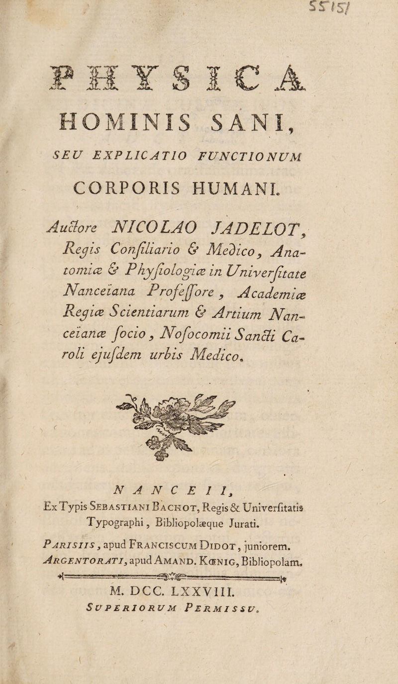 HOMINIS SANI SEU EXPLICATIO FUNCTIONUM CORPORIS HUMANI. Auclore NICOLAO JADELOT, Regis Confiliario &amp; Medico, Ana¬ tomice &amp; Phyjiologice in Univerjitate Nanceiana Profejfore , Academice Regiae Scientiarum &amp; Anium Nan- ceiance /ocio , Nofocomii Sancli Ca¬ ro li ejufdem urbis Medico. N A N C E I I, Ex Typis Sebastiani Backot, Regis &amp; Univerfitatb Typographi, Bibliopolaque Jurati. Parisiis , apud Francis cum Didot , juniorem. Argentorati, apud Amand. Koenig, Bibliopolam* ..^ M. DCC. LXXVIII. Superiorum Permissu,