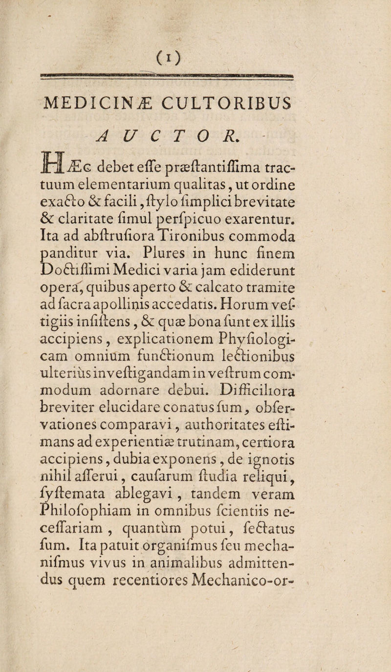 MEDICINiE cultoribus AUCTOR. BLe g debet effe prsftantiffima trac¬ tuum elementarium qualitas, ut ordine exafto & facili, fty lo fimplici brevitate & claritate fimul perfpicuo exarentur. Ita ad abftrufiora Tironibus commoda panditur via. Plures in hunc finem Doftiffimi Medici varia jam ediderunt opera, quibus aperto & calcato tramite ad facra apollinis accedatis. Horum v ef¬ figiis infiftens, & quse bona funt ex iliis accipiens, explicationem Phvfiologi- cam omnium funftionum leftionibus ulterius inveftigandam in veftrum com¬ modum adornare debui. Difficiliora breviter elucidare conatus fum, obfer- vationes comparavi, authoritates efti- mans ad experientis trutinam, certiora accipiens, dubia exponens, de ignotis nihil afferui, caufarum ftudia reliqui, fyftemata ablegavi , tandem veram Philofophiam in omnibus fcientiis ne- ceflariam , quantum potui, fe flatus fum. Ita patuit organifmus feu mecha- nifmus vivus in animalibus admitten¬ dus quem recentiores Mechanico-or-