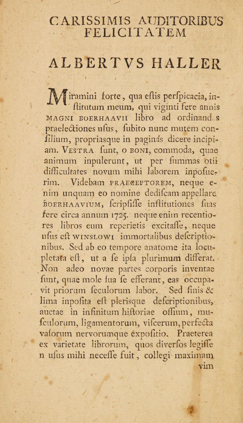 CARISSIMIS AUDITORIBUS FELICITATEM ALEERTVSHALLER i ' . iramini forte, qua effis perfplcacia, in- ffitutuin meum, qui viginti fere annis magni boerhaavii libro ad ordinandas praeledtiones uftis, fubito nunc mutem con- filium, propriasque in paginas dicere incipi» am. Vestra funt, o boni, commoda, quae animum inpulerunt, ut per fhmmas 'otii difficultates novum mihi laborem inpofuer rim. Videbam praeseptorem, neque e» nim unquam eo nomine dedifeam appellare boerhaavium, fcripfiffe inffitutiones fuas fere circa annum 1725. neque enim recentio» res libros eum reperietis excitafle, neque ufus eft winslowi immortalibus deferiptio nibus. Sed ab eo tempore anatome ita Iogu- pletata eft, ut a fe ipfa plurimum differat. Non adeo novae partes corporis inventae funt, quae mole hia (e efferant, eas occupa¬ vit priorum feculorum labor. Sed finis Sc lima inpofita efl plerisque deferiptionibus, auctae in infinitum hiftoriae offium, mu- fculorum, ligamentorum, vifcerum,perfecta valorum nervorumque expolitio» Praeterea ex varietate librorum, quos diverfos legiffe n ufus mihi neceffe fuit, colleghmaximam