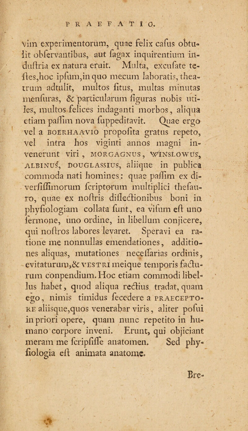 praefatio. vhn experimentorum, quae felix cafus obtu* iit obfervantibuS, aut fagax inquirentium in¬ du flr ia ex natura eruit. Multa, excufate te- fies,hoc ipfum,in quo meeum laboratis, thea¬ trum adtulft, multos litus, multas minutas menfuras, & particularum figuras nobis uti¬ les, multos felices indaganti morbos, aliqua etiam pailim nova fuppeditavit. Quae ergo vel a boerhaavio propofita gratus repeto, vel intra hos viginti annos magni in¬ venerunt viri, MORGAGNUS, VGINSLOWUS, albinus, douglassius, aliique in publica commoda nati homines; quae pafiim ex di- verfiffimorum fcriptorum multiplici thefau- ro, quae ex nofiris difledtionibus boni in phyfiologiam collata funt, ea vifum efi uno iermone, uno ordine, in libellum conjicere, qui nofiros labores levaret. Speravi ea ra¬ tione me nonnullas emendationes, additio¬ nes aliquas, mutationes necelfarias ordinis, evitaturum,&: vestri ineique temporis fadtu- rum conpendium. Hoc etiam commodi libel¬ lus habet, quod aliqua refiius tradat, quam ego, nimis timidus fecedere a praecepto¬ re aliisque,quos venerabar viris, aliter pofui in priori opere, quam nunc repetito in hu¬ mano corpore inveni. Erunt, qui objiciant meram me fcripfifle anatomen. Sed phy- fiologia efi: animata anatomc. Bre»