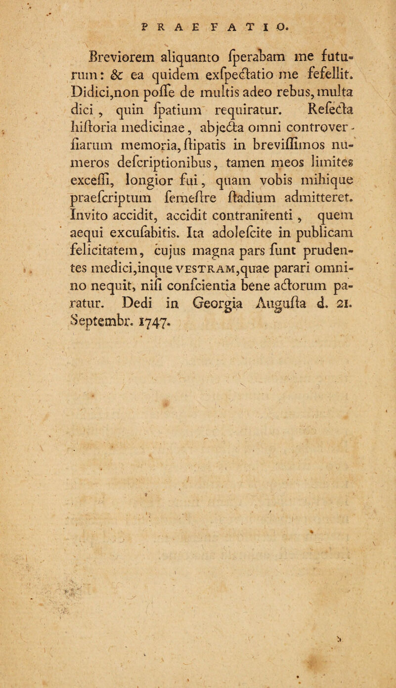 Breviorem aliquanto fperabam me futu¬ rum: & ea quidem exfpe&atio me fefellit* Didici,non polTe de multis adeo rebus, multa dici , quin fpatium requiratur. Refedla hiftoria medicinae, abjedta omni controver - fiartim memoria, flipatis in breviffimos nu¬ meros defcriptionibus, tamen meos limites excefli, longior fili, quam vobis mihique praefcriptum femeflre ftadium admitteret. Invito accidit, accidit contranitenti, quem aequi excufabitis. Ita adolelcite in publicam felicitatem, cujus magna pars funt pruden¬ tes medici,inque vestram,quae parari omni¬ no nequit, nili confcientia bene aedorum pa¬ ratur. Dedi in Georgia Augufta d. 21. Septembr* 1747.