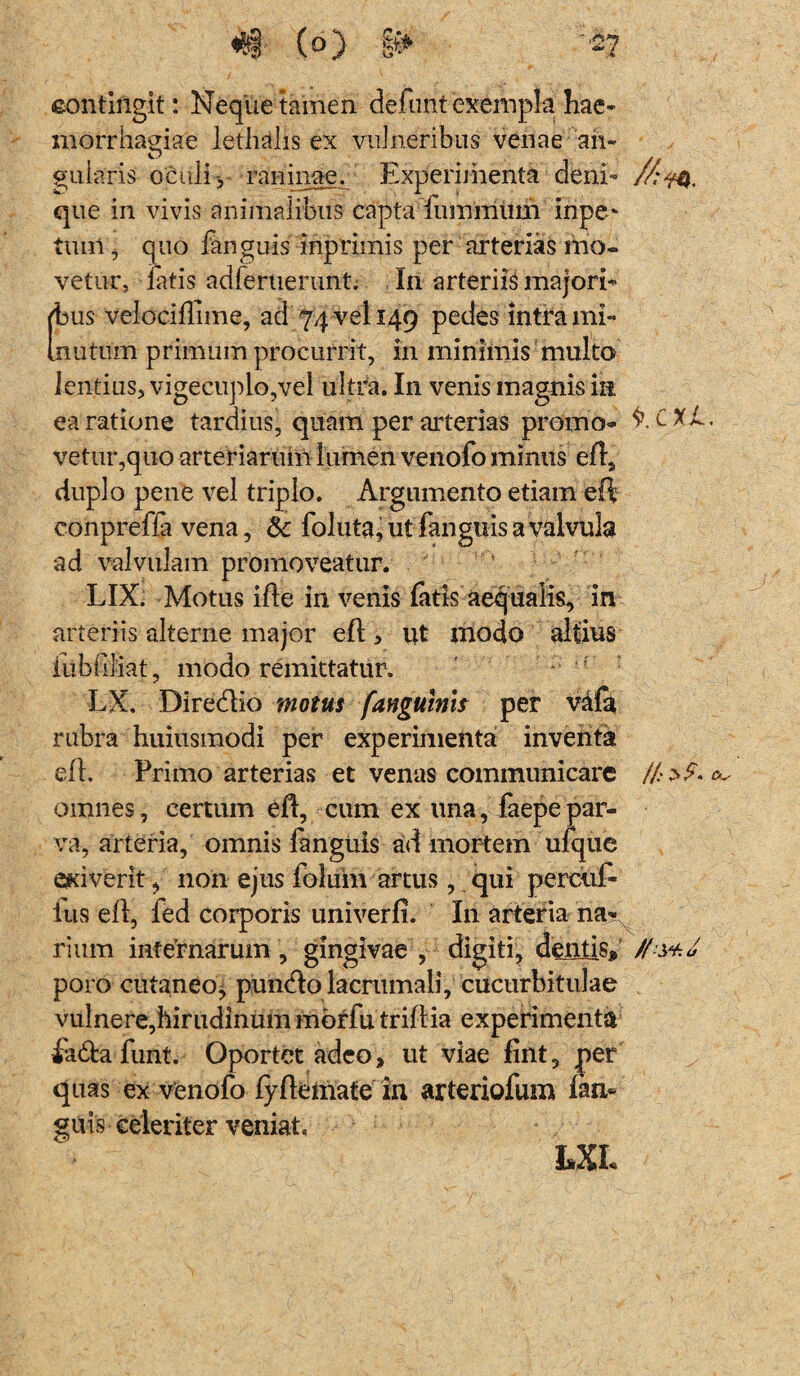 eontiftgit: Neque tamen defunt exempta hae¬ morrhagiae letlidis ex vulneribus venae an¬ gularis oculi', raninae. Experimenta deni- //:w, que in vivis animalibus capta fuinmum inpe* tum, quo fanguis inprimis per arterias mo¬ vetur, latis adferuerunt. In arteriis majori¬ bus velocidime, ad 74 vel 149 pedes intra mi- imitum primum procurrit, in minimis multo lentius, vigecuplo,vel ultra. In venis magnis in ea ratione tardius, quam per arterias promo- C Xl. vetur,quo arteriarum lumen venofo minus efl, duplo pene vel triplo. Argumento etiam ed conpreffa vena, 8c foluta,utfanguisavalvuJa ad valvulam promoveatur. LIX. Motus ille in venis fatis aequalis, in arteriis alterne major ed > ut modo altius iitbdliat, modo remittatur. LX. Diredio motus /anguinis per vala rubra huiusmodi per experimenta inventa ed. Primo arterias et venas communicare /!>£> ^ omnes, certum ed, cum ex una, faepe par¬ va, arteria, omnis fanguis ad mortem ufque exiverit, non ejus foliiin artus , qui percuE lus ed, fed corporis univerfi. In arteria na¬ rium infernarum, gingivae , digiti, dentis# poro cutaneo, puncdo lacrumali, cucurbitulae vulnere,hirudinum mbrfu tridia experimenta iadfca funt. Oportet adeo, ut viae fint, per quas ex venofo fydemate in arteriofum Ian« guis celeriter veniat. LXL