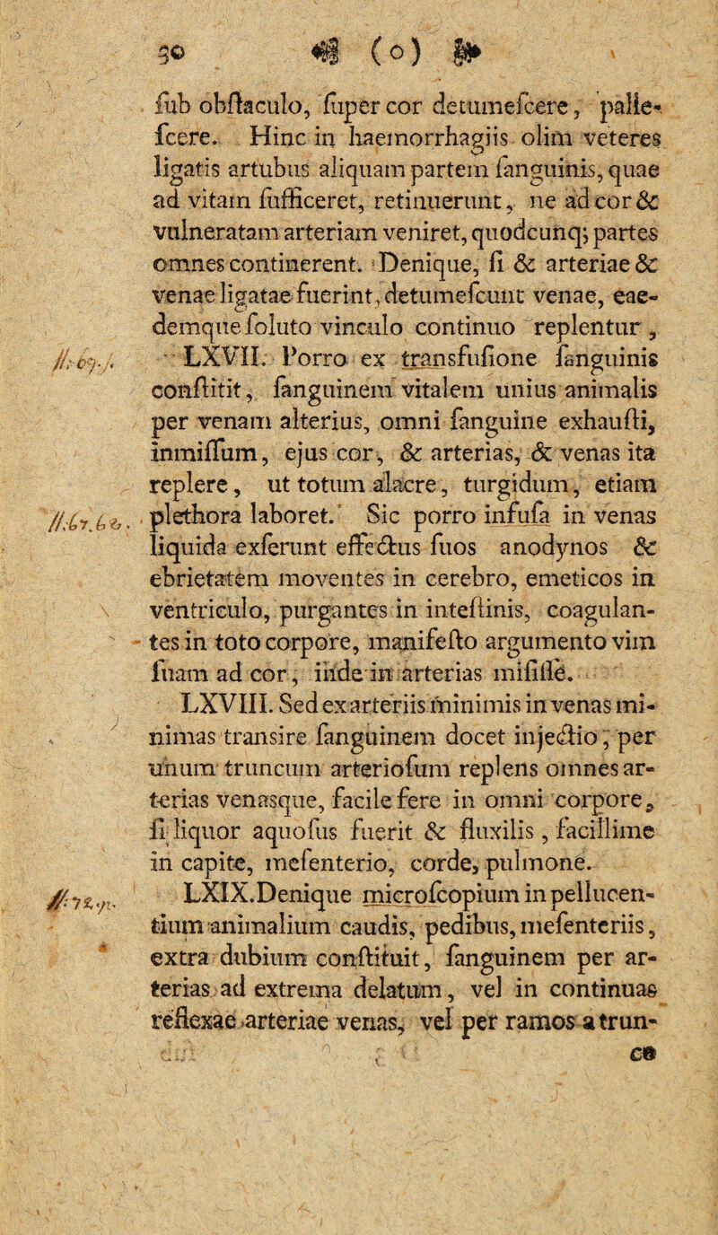 /LCt. G$3. \ ; go «1 (o) §3* iiib obftaculo, Paper cor detumefcere, palle- fcere. Hinc in haemorrhagiis olim veteres ligatis artubus aliquam partein (anguinis, quae ad vitam (ufficeret, retinuerunt, ne ad cor & vulneratam arteriam veniret, quodcunqj partes omnes continerent. Denique, fi & arteriae & venae ligatae fuerint, detumefcunt venae, eae- denique foluto vinculo continuo replentur , LXVII. Porro ex transfufione fanguinis conftitit, fanguinem vitalem unius animalis per venam alterius, omni fanguine exhaufti, InmifTum, ejus cor , & arterias, & venas ita replere, ut totum alacre, turgidum, etiam plethora laboret. Sic porro infula in venas liquida exierunt effedtus fuos anodynos & ebrietatem moventes in cerebro, emeticos in ventriculo, purgantes in inteflinis, coagulan- - tes in toto corpore, manifefto argumento vim fuam ad cor, ihdein arterias mififle. LXVIII. Sed ex arteriis minimis in venas mi¬ nimas transire fanguinem docet injecffio , per unum trlineum arteriofum replens omnes ar¬ terias venasque, facile fere in omni corpore, fi; liquor aquofiis fuerit fluxilis, facillime in capite, mefenterio, corde, pulmone. LXIX. Denique micro (copium inpellucen- tium animalium caudis, pedibus, mefenteriis, extra dubium conftituit, fanguinem per ar¬ terias ad extrema delatum, vel in continuas reflexae arteriae venas, vel per ramos a trun¬ ci;;'- 0 ; c®