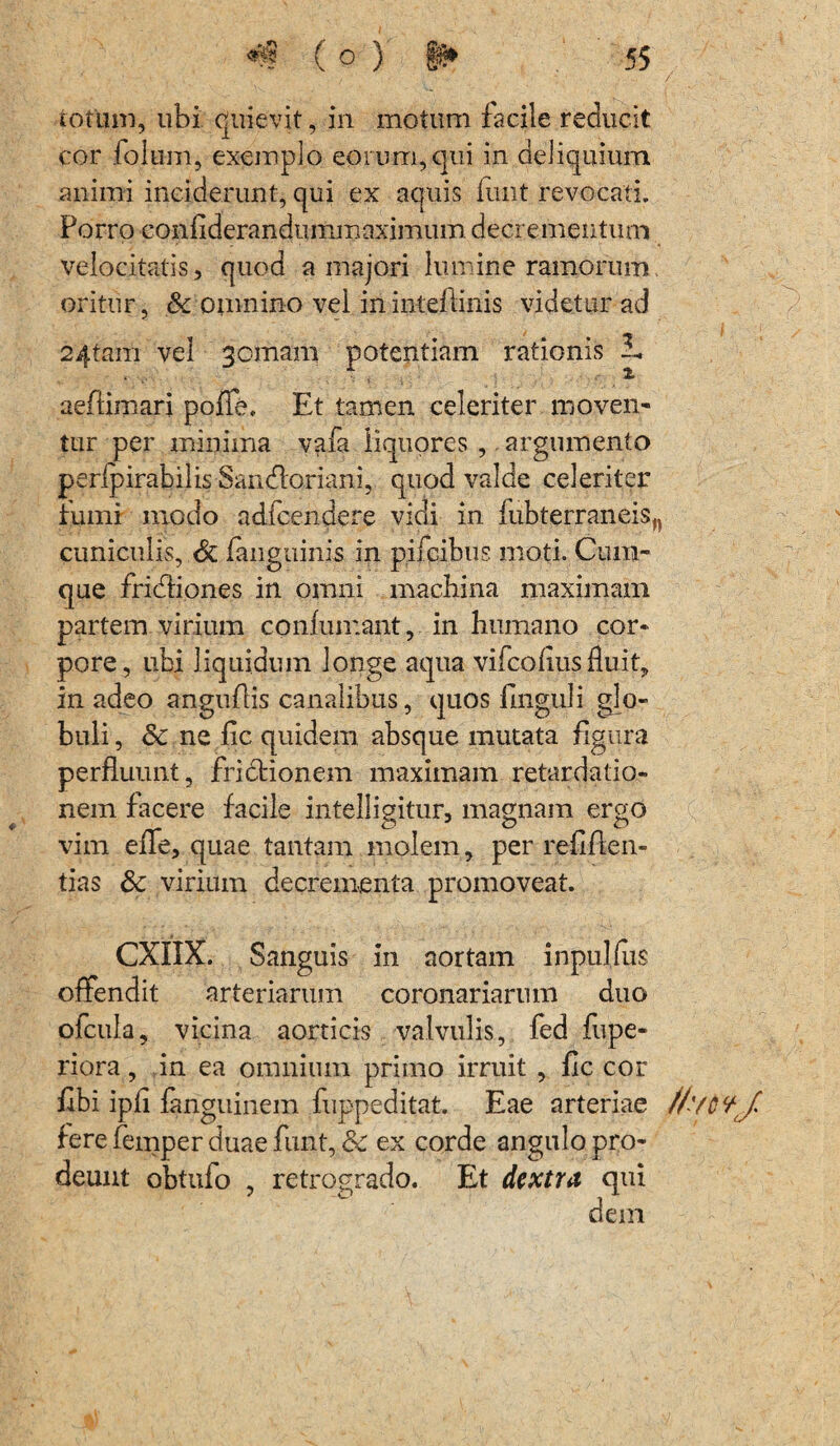 totum, ubi quievit, in motum facile reducit cor folum, exemplo eorum, qui in deliquium animi inciderunt, qui ex aquis iunt revocati. Porro coniiderandummaximum decrementum velocitatis, quod a majori lumine ramorum oritur, &c omnino vel ininteftinis videtur ad 2'4tam vel gomam potentiam rationis i. aeftimari poffe, Et tamen celeriter moven¬ tur per minima vafa liquores , argumento peripirabilis Sandtoriani, quod valde celeriter rumi modo adfcendere vidi in fubterraneisn cuniculis, & fanguinis in pifcibus moti. Cum¬ que fridtiones in omni machina maximam partem virium confumant, in humano cor¬ pore, ubi liquidum longe aqua vifcofiusfluit, in adeo angufiis canalibus, quos finguli glo¬ buli , 3c ne fic quidem absque mutata figura perfluunt, frictionem maximam retardatio¬ nem facere facile intelligitur, magnam ergo vim efie, quae tantam molem, per refifien» tias & virium decrementa promoveat. CXIIX. Sanguis in aortam inpulfus offendit arteriarum coronariarum duo ofcula, vicina aorticis valvulis, fed fupe- riora, in ea omnium primo irruit , fic cor fibi ipfi fanguinem fuppeditat. Eae arteriae //'/cvj. fere femper duae funt, &c ex corde angulo pro¬ deunt obtufo , retrogrado. Et dextra qui dem