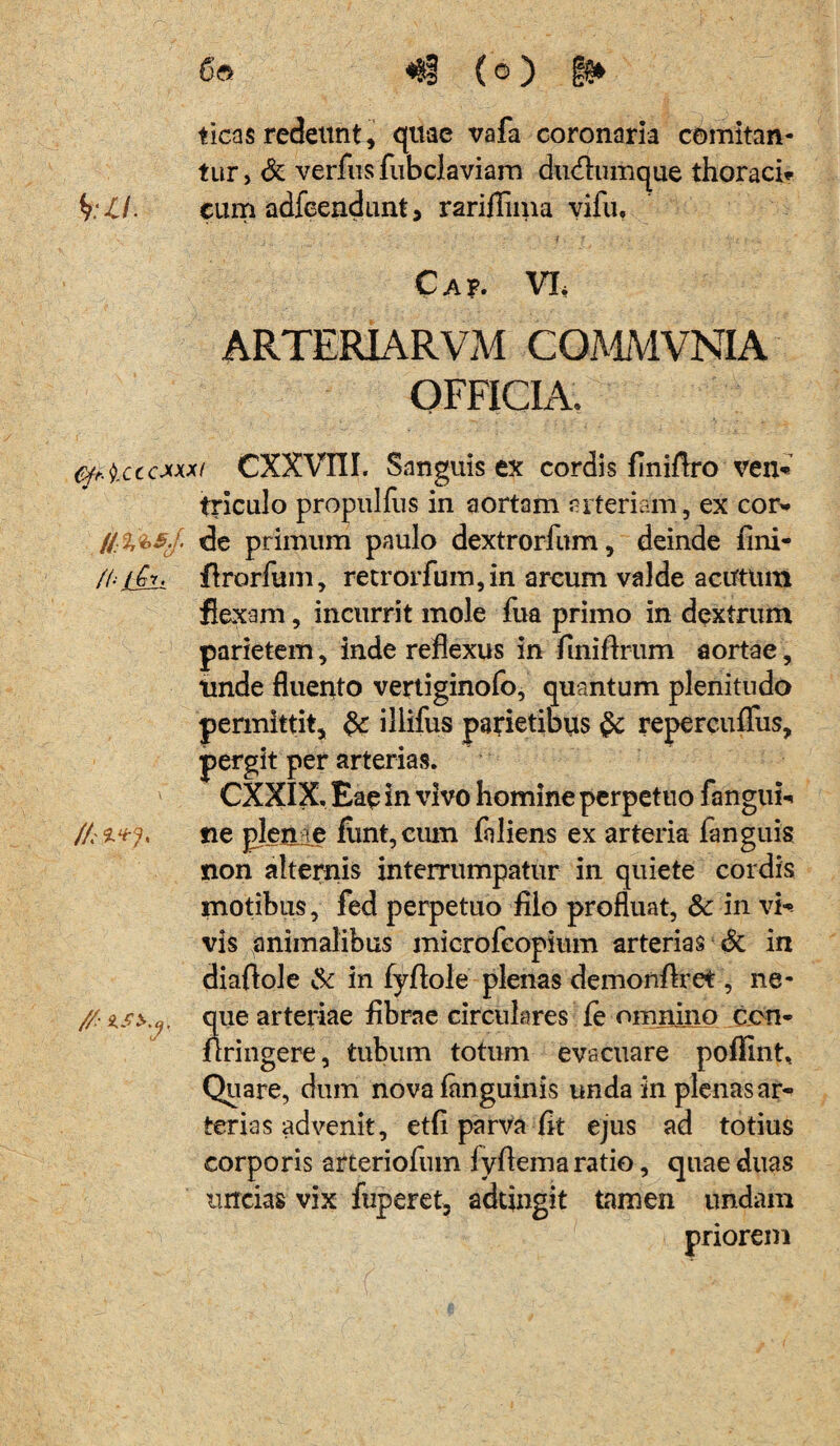 ticas redeunt, quae vafa coronaria comitan¬ tur > & verfus fubclaviam dudlumque thoraci» fyll. cum adfeendunt, rariilima vifu, Cap. VI, ARTERIARVM COMMVNIA OFFICIA. micccxxxt CXXVni. Sanguis ex cordis finiflro ven* triculo propulfus in aortam arteriam, ex cor- de primum paulo dextrorfum, deinde fini- fftt-Gr. flrorfum, retrorfum,in arcum valde acutum flexam, incurrit mole fua primo in dextrum parietem, inde reflexus in flniflrum aortae, tinde fluento vertiginofo, quantum plenitudo permittit, &: illifus parietibus §c repercuffus, pergit per arterias. CXXIX, Eae in vivo homine perpetuo fangui- ne plente fimt,cum foliens ex arteria fanguis non alternis interrumpatur in quiete cordis motibus, fed perpetuo filo profluat, & in vi¬ vis animalibus microfeopium arterias & in diaftole & in fyftole plenas demonflret, ne- //■ tsi.y. que arteriae fibrae circulares fe omnino ccn- flringere, tubum totum evacuare poflint. Quare, dum nova ianguinis unda in plenas ar¬ terias advenit, etfi parva fit ejus ad totius corporis arteriofum lyflema ratio, quae duas uncias vix fuperet, adtingit tamen undam priorem