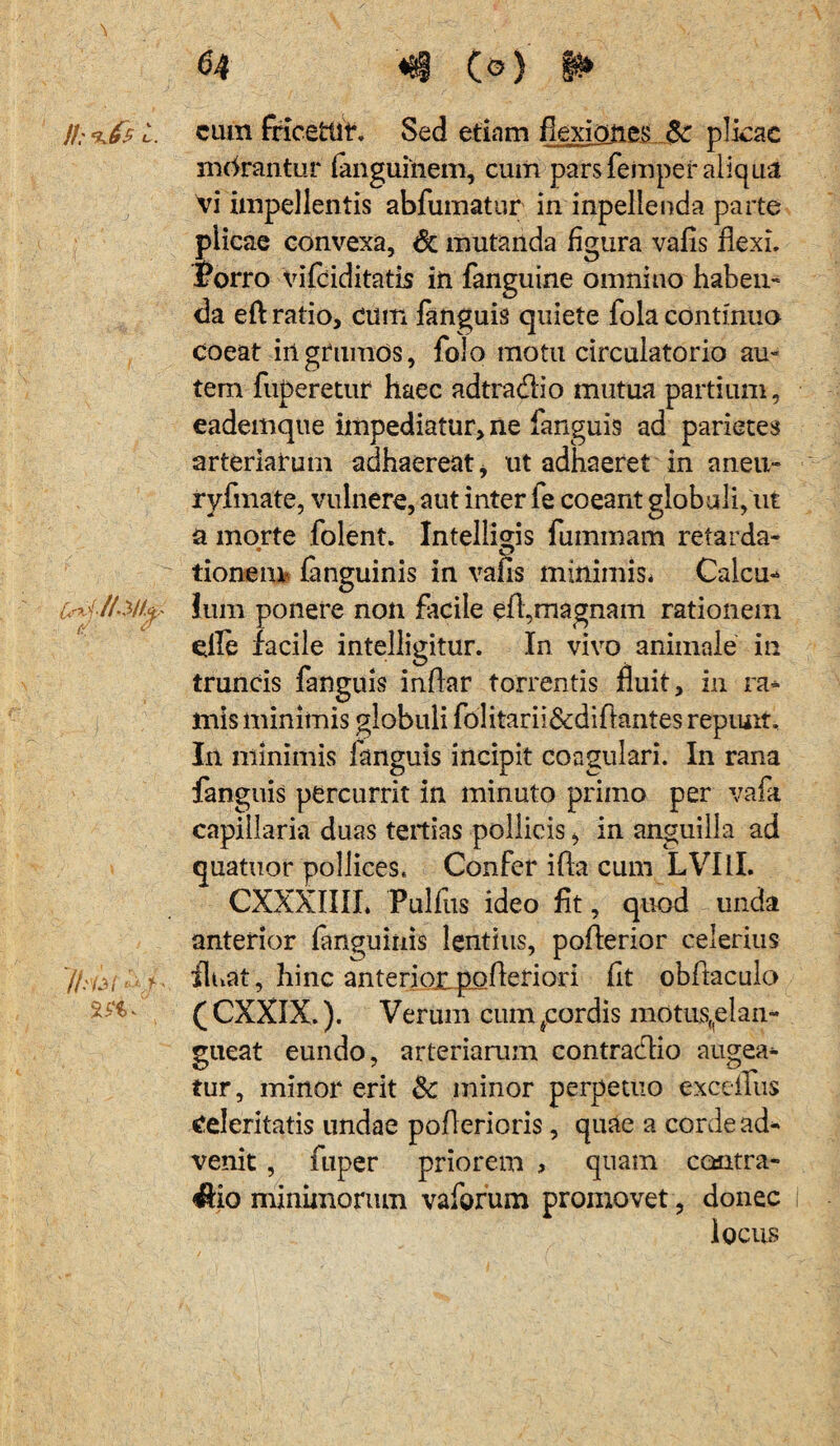 }l: ‘kfs i. ^xl/13/f^ //•’/M <'\f cum fricettit. Sed etiam flexiones Sc plicae mcirantur fanguinem, cum pars femper aliqua vi impellentis abfumatur in inpellenda parte plicae convexa, & mutanda figura vafis flexi, Porro vifciditatis in fanguine omnino haben- da eft ratio, cum fanguis quiete fola continuo coeat irtgrumos, folo motu circulatorio au» tem fuperetur haec adtradio mutua partium, eademque impediatur, ne fanguis ad parietes arteriarum adhaereat i ut adhaeret in aneu- ryfmate, vulnere, aut inter fe coeant globuli, ut a morte folent. Intelligis fuinmam retarda- tionem languinis in vafls minimis* Calcu¬ lum ponere non facile efl,magnam rationem die facile intelligitur. In vivo animale in truncis fanguis inflar torrentis fluit, in ra¬ mis minimis globuli folitarii&diftantes repunt. In minimis fanguis incipit coagulari. In rana fanguis percurrit in minuto primo per vafa capillaria duas tertias pollicis, in anguilla ad quatuor pollices. Confer ifla cum LVIil. CXXXIIII. Pulfus ideo fit, quod unda anterior fanguinis lentius, poflerior celerius fluat, hinc anterioiipofteriori fit obftaculo ( CXXIX.). Verum cum ^cordis motus(|elan- gueat eundo, arteriarum contraclio augea¬ tur, minor erit &: minor perpetuo excefius Celeritatis undae poflerioris, quae a corde ad¬ venit , fuper priorem , quam contra¬ rio minimorum vaforum promovet, donec i