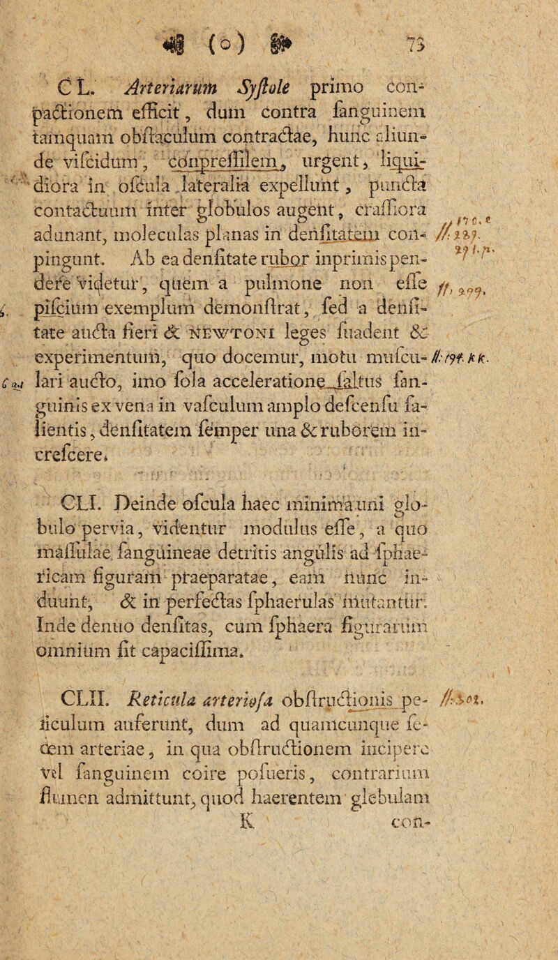 n c« e i-/1' C L. Arteriarum Syfiole primo eon- pactionem efficit, dum contra fanguinem tamquam obftaciilum contradae, hunc aliun¬ de vilhidum , cdnpreffilem,, urgent, liqui- diora in offiula lateralia expellunt, piinda contaduum inter globulos augent , craffiora adunant, moleculas planas in denfilarem coii- pingunt Ab ea denlitate rubor inprimis pen¬ de revidetur, qtiem a pulmone non efle pilcium exemplum demonflrat, fed a dehfi- tate auda heri dt newtoni leges fuadent &c experimentum, quo docemur, motu mulcu- //of A/t lari audo, imo fola accelerationeJAltus fan- guinisex vena in vafculum amplo defcenfu fa- iientis, denfltatem femper una & ruborem iii- crefcere* CLI. Deinde ofcula haec minima uni glo¬ bulo’pervia, videntur modulus effe, a quo maliulae, fanguineae detritis angulis ad ipliae- ricam figuram praeparatae, eam hunc in¬ duunt, & in perfedas fphaerulas mutanttir. Inde dentio denfitas, cum fphaera figurarum omnium iit capaciffima. CLIL Reticula arterw/a objflrpdionis pe- //?sn, ticulum auferunt, dum ad quanicuncpie & dem arteriae, in qua obflrudionem incipere Vel fanguinem coire poiueris, contrarium flnnen admittunt, quod haerentem glebulam K coti-